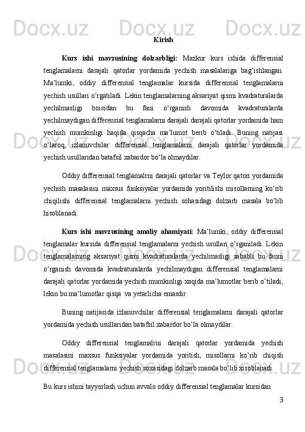 Kirish 
Kurs   ishi   mavzusining   dolzarbligi:   Mazkur   kurs   ishida   differensial
tenglamalarni   darajali   qatorlar   yordamida   yechish   masalalariga   bag‘ishlangan.
Ma’lumki,   oddiy   differensial   tenglamalar   kursida   differensial   tenglamalarni
yechish usullari о‘rgatiladi. Lekin tenglamalarning aksariyat qismi kvadraturalarda
yechilmasligi   boisidan   bu   fani   о‘rganish   davomida   kvadraturalarda
yechilmaydigan differensial tenglamalarni darajali darajali qatorlar yordamida ham
yechish   mumkinligi   haqida   qisqacha   ma’lumot   berib   о‘tiladi.   Buning   natijasi
о‘laroq,   izlanuvchilar   differensial   tenglamalarni   darajali   qatorlar   yordamida
yechish usullaridan batafsil xabardor bо‘la olmaydilar.
Oddiy differensial tenglamalrni darajali qatorlar va Teylor qatori yordamida
yechish   masalasini   maxsus   funksiyalar   yordamida   yoritilishi   misollarning   kо‘rib
chiqilishi   differensial   tenglamalarni   yechish   sohasidagi   dolzarb   masala   bо‘lib
hisoblanadi. 
Kurs   ishi   mavzusining   amaliy   ahamiyati:   Ma’lumki,   oddiy   differensial
tenglamalar   kursida   differensial   tenglamalarni   yechish   usullari   o’rganiladi.   Lekin
tenglamalarning   aksariyat   qismi   kvadraturalarda   yechilmasligi   sababli   bu   fanni
o’rganish   davomida   kvadraturalarda   yechilmaydigan   differensial   tenglamalarni
darajali qatorlar yordamida yechish mumkinligi xaqida ma’lumotlar berib o’tiladi,
lekin bu ma’lumotlar qisqa  va yetarlicha emasdir.
Buning   natijasida   izlanuvchilar   differensial   tenglamalarni   darajali   qatorlar
yordamida yechish usullaridan batafsil xabardor bo’la olmaydilar.
Oddiy   differensial   tenglamalrni   darajali   qatorlar   yordamida   yechish
masalasini   maxsus   funksiyalar   yordamida   yoritish,   misollarni   ko’rib   chiqish
differensial tenglamalarni yechish soxasidagi dolzarb masala bo’lib xisoblanadi.
Bu kurs ishini tayyorlash uchun avvalo oddiy differensial tenglamalar kursidan 
3 