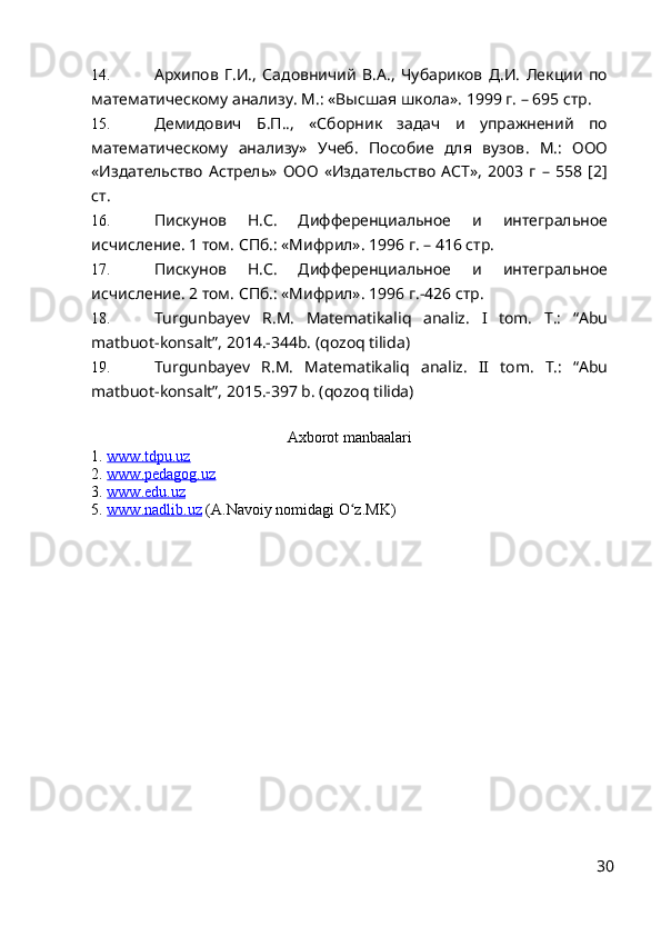 14. Архипов   Г.И.,   Садовничий   В.А.,   Чубариков   Д.И.   Лекции   по
математическому анализу. М. : «Высшая школа». 1999 г. – 695 стр.
15. Демидович   Б.П..,   «Сборник   задач   и   упражнений   по
математическому   анализу»   Учеб.   Пособие   для   вузов .   М.:   ООО
«Издательство   Астрель»   ООО   «Издательство   АСТ»,   2003   г   –   558   [2]
ст.
16. Пискунов   Н.С.   Дифференциальное   и   интегральное
исчисление. 1 том.  C Пб.: «Мифрил». 1996 г. – 416 стр.
17. Пискунов   Н.С.   Дифференциальное   и   интегральное
исчисление. 2 том.  C Пб.: «Мифрил». 1996 г.-426 стр.  
18. Turgunba y ev   R.M.   Matematikal i q   analiz.   I   tom.   T.:   “Abu
matbuot-konsalt”, 2014.-344b. (qozoq tilida)
19. Turgunba y ev   R.M.   Matematikali q   analiz.   II   tom.   T.:   “Abu
matbuot-konsalt”, 2015.-397 b. (qozoq tilida)
Axborot manbaalari
1.  www.tdpu.uz   
2.   www.pedagog.uz
3.   www.edu.uz
5.  www.nadlib.uz  (A.Navoiy nomidagi O z.MK)ʻ
30 