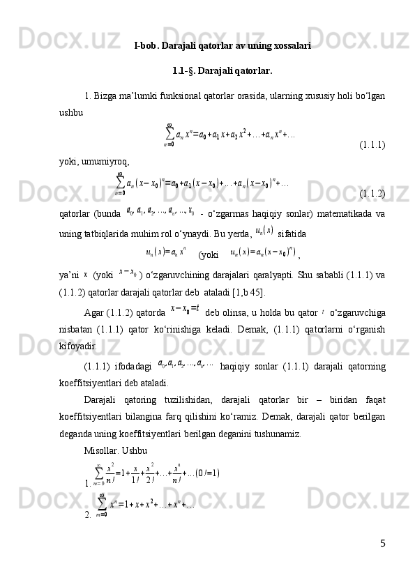 I-bob. Darajali qatorlar av uning xossalari
1.1-§. Darajali qatorlar.
1. Bizga ma’lumki funksional qatorlar orasida, ularning xususiy holi bо‘lgan
ushbu ∑
n=0
∞	
anxn=a0+a1x+a2x2+...+anxn+...
(1.1.1)
yoki, umumiyroq,	
∑
n=0
∞	
an(x−	x0)n=a0+a1(x−	x0)+...+an(x−	x0)n+...
(1.1.2)
qatorlar   (bunda  	
a0,a1,a2,...,an,...,x0   -   о‘zgarmas   haqiqiy   sonlar)   matematikada   va
uning tatbiqlarida muhim rol о‘ynaydi. Bu yerda, 	
un(x)  sifatida 	
un(x)=anxn
    (yoki    	un(x)=	an(x−x0)n) ,
ya’ni  	
x   (yoki  	x−	x0 ) о‘zgaruvchining darajalari qaralyapti. Shu sababli (1.1.1) va
(1.1.2) qatorlar darajali qatorlar deb  ataladi [1,b 45].  
Agar (1.1.2) qatorda  	
x−	x0=t   deb olinsa, u holda bu qator  	t   о‘zgaruvchiga
nisbatan   (1.1.1)   qator   kо‘rinishiga   keladi.   Demak,   (1.1.1)   qatorlarni   о‘rganish
kifoyadir.
(1.1.1)   ifodadagi  	
a0,a1,a2,...,an,...   haqiqiy   sonlar   (1.1.1)   darajali   qatorning
koeffitsiyentlari deb ataladi.
Darajali   qatoring   tuzilishidan,   darajali   qatorlar   bir   –   biridan   faqat
koeffitsiyentlari   bilangina   farq   qilishini   kо‘ramiz.   Demak,   darajali   qator   berilgan
deganda uning koeffitsiyentlari berilgan deganini tushunamiz.
Misollar. Ushbu 
1.	
∑
т=0
∞	x2
n!=1+	x
1!+x2
2!+...+xn
n!+...(0!=1)
2. 	
∑
т=0
∞	
xn=1+x+x2+...+xn+...
5 
