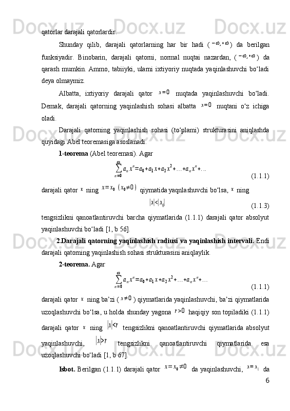 qatorlar darajali qatorlardir.
Shunday   qilib,   darajali   qatorlarning   har   bir   hadi   (−∞,+∞ )   da   berilgan
funksiyadir.   Binobarin,   darajali   qatorni,   normal   nuqtai   nazardan,   (	
−∞,+∞ )   da
qarash   mumkin.   Ammo,   tabiiyki,   ularni   ixtiyoriy   nuqtada   yaqinlashuvchi   bо‘ladi
deya olmaymiz.
Albatta,   ixtiyoriy   darajali   qator  	
x=0   nuqtada   yaqinlashuvchi   bо‘ladi.
Demak,   darajali   qatorning   yaqinlashish   sohasi   albatta  	
x=0   nuqtani   о‘z   ichiga
oladi.
Darajali   qatorning   yaqinlashish   sohasi   (tо‘plami)   strukturasini   aniqlashda
quyidagi Abel teoremasiga asoslanadi.
1-teorema  (Abel teoremasi). Agar 	
∑
n=0
∞	
anxn=a0+a1x+a2x2+...+anxn+...
(1.1.1)
darajali qator 	
x  ning 	x=	x0(x0≠0)  qiymatida yaqnlashuvchi bо‘lsa, 	x  ning	
|x|<|x0|
  (1.1.3)
tengsizlikni   qanoatlantiruvchi   barcha   qiymatlarida   (1.1.1)   darajali   qator   absolyut
yaqinlashuvchi bо‘ladi [1, b 56].
2. Darajali qatorning yaqinlashish radiusi va yaqinlashish intervali.   Endi
darajali qatorning yaqinlashish sohasi strukturasini aniqlaylik.
2- teorema.   Agar	
∑
n=0
∞	
anxn=a0+a1x+a2x2+...+anxn+...
( 1.1.1 )
darajali qator  	
x  ning ba’zi (	x≠0 )  qiymatlarida yaqinlashuvchi, ba’zi qiymatlarida
uzoqlashuvchi bо‘lsa, u holda shunday yagona  	
r>0   haqiqiy son topiladiki   (1.1.1)
darajali   qator  	
x   ning  	|x|<r   tengsizlikni   qanoatlantiruvchi   qiymatlarida   absolyut
yaqinlashuvchi,  	
|x|>r   tengsizlikni   qanoatlantiruvchi   qiymatlarida   esa
uzoqlashuvchi bо‘ladi [1, b 67].
Isbot.   Berilgan (1.1.1) darajali qator  	
x=	x0≠	0   da yaqinlashuvchi,  	x=	x1   da
6 