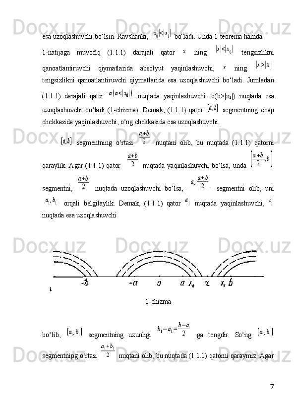 esa uzoqlashuvchi bо‘lsin. Ravshanki, |x0|<|x1|  bо‘ladi. Unda 1-teorema hamda  
1-natijaga   muvofiq   (1.1.1)   darajali   qator  	
x   ning  	|x|<|x0|   tengsizlikni
qanoatlantiruvchi   qiymatlarida   absolyut   yaqinlashuvchi,  	
x   ning  	|x|>|x1|
tengsizlikni   qanoatlantiruvchi   qiymatlarida   esa   uzoqlashuvchi   bо‘ladi.   Jumladan
(1.1.1)   darajali   qator  	
a(a<|x0|)   nuqtada   yaqinlashuvchi,   b(b>|x
1 |)   nuqtada   esa
uzoqlashuvchi   bо‘ladi   (1-chizma).   Demak,   (1.1.1)   qator  	
[a,b]   segmentning   chap
chekkasida yaqinlashuvchi, о‘ng chekkasida esa uzoqlashuvchi.	
[a,b]
  segmentning   о‘rtasi  	
a+b
2   nuqtani   olib,   bu   nuqtada   (1.1.1)   qatorni
qaraylik. Agar  (1.1.1)  qator    	
a+b
2   nuqtada yaqinlashuvchi  bо‘lsa,  unda  	[
a+b
2	,b]
segmentni,  	
a+b
2   nuqtada   uzoqlashuvchi   bо‘lsa,  	[a,a+b
2	]   segmentni   olib,   uni	
[a1,b1]
  orqali   belgilaylik.   Demak,   (1.1.1)   qator  	a1   nuqtada   yaqinlashuvchi,  	b1
nuqtada esa uzoqlashuvchi
1-chizma
b о ‘lib ,  	
[a1,b1]   segmentning   uzunligi  	b1−	a1=	b−	a
2   ga   tengdir.   S о ‘ng  	[a1,b1]
segmentnipg  о ‘rtasi 	
a1+b1	
2   nuqtani olib, bu nuqtada (1.1.1) qatorni qaraymiz. Agar
7 