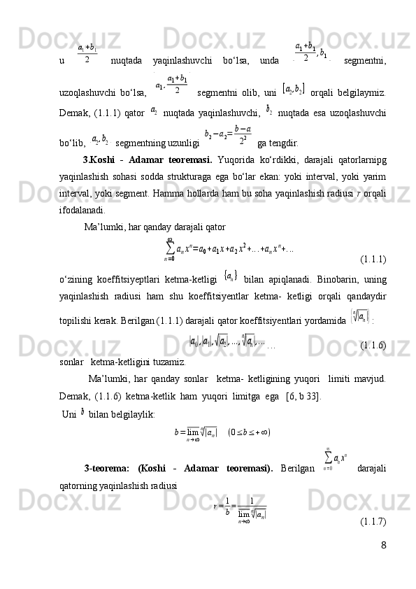 u  a1+b1	
2   nuqtada   yaqinlashuvchi   b о ‘lsa,   unda  	[
a1+b1	
2	,b1]   segmentni,
uzoqlashuvchi   b о ‘lsa,  	
[a1,a1+b1	
2	]   segmentni   olib,   uni  	[a2,b2]   orqali   belgilaymiz.
Demak,   (1.1.1)   qator  	
a2   nuqtada   yaqinlashuvchi,  	b2   nuqtada   esa   uzoqlashuvchi
b о ‘lib, 	
[a2,b2]   segmentning uzunligi 	b2−a2=	b−	a	
22   ga tengdir. 
3.Koshi   -   Adamar   teoremasi.   Yuqorida   kо‘rdikki,   darajali   qatorlarnipg
yaqinlashish   sohasi   sodda   strukturaga   ega   bо‘lar   ekan:   yoki   interval,   yoki   yarim
interval, yoki segment.   Hamma hollarda ham bu soha yaqi n lashish radiusi   r  orqali
ifodalanadi.
Ma’lumki, har qanday darajali qator	
∑
n=0
∞	
anxn=a0+a1x+a2x2+...+anxn+...
(1.1.1)
о ‘zi n ing   koeffitsiyeptlari   ketma-ketligi  	
{an}   bilan   apiqlanadi.   Binobari n ,   uni n g
yaqinlashish   radiusi   ham   shu   koeffitsiyentlar   ketma-   ketligi   orqali   qa n daydir
topilishi kerak .  Berilgan (1.1.1) darajali qator koeffitsiyentlari yordamida 	
{n√|an|} :	
|a0|,|a1|,√|a2|,...,n
√|an|,...
. . . (1.1.6)
sonlar   ketma-ketligini tuzamiz. 
  Ma’lumki,   har   qanday   sonlar     ketma-   ketligining   yuqori     limiti   mavjud.
Demak,  (1.1.6)  ketma-ketlik  ham  yuqori  limitga  ega   [6, b 33].
 Uni 	
b  bilan belgilaylik:	
b=	limn→∞
n√|an|	(0≤b≤	+∞)
3 - teorema:   (Koshi   -   Adamar   teoremasi).   Berilgan  	
∑
n=0
∞	
anxn   darajali
q atorning yaqinlashish radiusi	
r=	1
b=	1	
limn→∞
n√|an|
(1.1.7)
8 