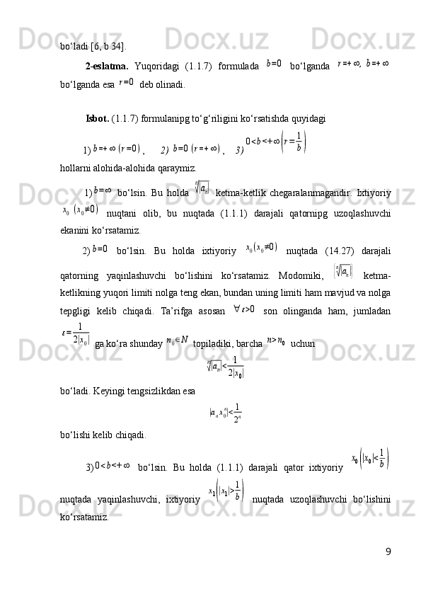 b о‘ ladi [6, b 34].
2- eslatma.   Yuqoridagi   (1.1.7)   formulada  b=0   b о ‘lganda  	r=+	∞	,b=+	∞
b о ‘lganda esa 	
r=0  deb olinadi.
Isbot.  (1.1.7) formulanipg t о ‘g‘riligini k о ‘rsatishda quyidagi
1)	
b=+	∞	(r=0) , 2)  	b=0(r=+	∞	) , 3)	
0<b<+	∞	(r=	1
b)
hollarni alohida-alohida qaraymiz.
1)	
b=∞   b о ‘lsin.   Bu   holda  	
n
√|an|   ketma-ketlik   chegaralanmagandir.   Ixtiyoriy	
x0(x0≠0)
  nuqtani   olib,   bu   nuqtada   (1.1.1)   darajali   qatornipg   uzoqlashuvchi
ekanini k о ‘rsatamiz.
2)
b=0   bо‘lsin.   Bu   holda   ixtiyoriy  	x0(x0≠0)   nuqtada   (14.27)   darajali
qatorning   yaqinlashuvchi   bо‘lishini   kо‘rsatamiz.   M odomiki,  	
{n√|an|}   ketma-
ketlikning yuqori limiti nolga teng ekan, bundan uning limiti ham mavjud va nolga
tepgligi   ke l ib   chiqadi.   Ta’rifga   asosan  	
∀	ε>0   son   olinganda   ham,   jumladan	
ε=	1
2|x0|
 ga k о ‘ra   shunday 	n0∈N  topiladiki, barcha 	n>n0  uchun 	
n√|an|<	1
2|x0|
bо‘ladi. Keyingi tengsizlikdan esa	
|anx0n|<	1
2n
b о ‘lishi kelib chiqadi.
3)	
0<b<+	∞   bо‘lsin.   Bu   holda   (1.1.1)   darajali   qator   ixtiyoriy  	
x0(|x0|<1
b)
nuqtada   yaqinlashuvchi,   ixtiyoriy  	
x1(|x1|>1
b)   nuqtada   uzoqlashuvchi   bо‘lishini
kо‘rsatamiz.
9 