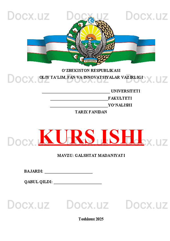 O‘ZBEKISTON RESPUBLIKASI 
OLIY TA’LIM, FAN VA INNOVATSIYALAR VAZIRLIGI
__________________________________ UNIVERSITETI
_____________________________FAKULTETI
_____________________________YO‘NALISHI
TARIX FANIDAN
KURS ISHI
MAVZU: GALSHTAT MADANIYATI
BAJARDI: ________________________
QABUL QILDI: ________________________
Toshkent 202 5 
