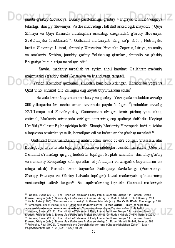 janubi-g‘arbiy Slovakiya: Dunay pasttekisligi, g arbiy Vengriya: Kichik Vengriyaʻ
tekisligi, sharqiy Sloveniya: Vache shahridagi Hallstatt arxeologik maydoni ( Quyi
Shtiriya   va   Quyi   Karniola   mintaqalari   orasidagi   chegarada),   g arbiy   Sloveniya:	
ʻ
Svetolucijska   hisoblanadi 24
.   Gallshtatt   madaniyati   Eng   ko p   Soči   ,   Notranjsko	
ʻ
kraška Sloveniya Litoral, shimoliy Xorvatiya: Hrvatsko Zagorje, Istriya, shimoliy
va   markaziy   Serbiya,   janubiy   g'arbiy   Polshaning   qismlari,   shimoliy   va   g'arbiy
Bolgariya hududlariga tarqalgan edi 25
.
            Savdo,   madaniy   tarqalish   va   ayrim   aholi   harakati   Gallshtatt   madaniy
majmuasini (g arbiy shakl) Britaniya va Irlandiyaga tarqatdi. 	
ʻ
           Yunon Xochdorf qozonlari janubdan ham olib kelingan. Kermes bo yog i va	
ʻ ʻ
Qizil vino  ehtimol olib kelingan eng noyob buyumlardan edilar 26
. 
                 Ba'zida temir buyumlari markaziy va g'arbiy   Yevropada miloddan avvalgi
800-yillargacha   bir   necha   asrlar   davomida   paydo   bo'lgan   27
(miloddan   avvalgi
XVIII-asrga   oid   Slovakiyadagi   Ganovcedan   olingan   temir   pichoq   yoki   o'roq,
ehtimol,   Markaziy   mintaqada   eritilgan   temirning   eng   qadimgi   dalilidir.   Keyingi
Urnfild (Hallstatt B) bosqichiga kelib, Sharqiy Markaziy Yevropada ba'zi qilichlar
allaqachon temirdan yasalib, bezatilgan edi va ba'zan ancha g'arbga tarqaladi 28
.
      Gallshtatt hunarmandlarining mahsulotlari savdo ob'ekti bo'lgan (masalan, ular
Boltiqbo'yi davlatlarida topilgan). Bronza va jabduqlar, bezakli marjonlar (Oder va
Zemland   o'rtasidagi   qirg'oq   hududida   topilgan   ko'plab   xazinalar   shimoliy-g'arbiy
va   markaziy   Evropadagi   kabi   qurollar,   ot   jabduqlari   va   zargarlik   buyumlarini   o'z
ichiga   oladi).   Birinchi   temir   buyumlar   Boltiqbo'yi   davlatlariga   (Pomeraniya,
Sharqiy   Prussiya   va   G'arbiy   Litvada   topilgan)   Lusat   madaniyati   qabilalarining
vositachiligi   tufayli   kelgan 29
.   Bu   topilmalarning   topilishi   Galshtatt   madaniyati
24
  Hansen, Svend (2019). "The Hillfort of Teleac and Early Iron in Southern Europe". In Hansen, Svend; 
Krause, Rüdiger (eds.).   Bronze Age Fortresses in Europe . Verlag Dr. Rudolf Habelt GmbH, Bonn. p.   204.
25
  Wells, Peter (1995). "Resources and Industry". In Green, Miranda (ed.).   The Celtic World . Routledge. p.   218.
26
  Pomberger, Beate Maria (2020).   "Stringed instruments of the Hallstatt culture – From iconographic 
representation to experimental reproduction" .   Slovenská Archeológia Supplementum 1 : 471–482.
27
  Hansen, Svend (2019). "The Hillfort of Teleac and Early Iron in Southern Europe". In Hansen, Svend; 
Krause, Rüdiger (eds.).   Bronze Age Fortresses in Europe . Verlag Dr. Rudolf Habelt GmbH, Bonn. p.   204.
28
  Hansen, Svend (2019). "The Hillfort of Teleac and Early Iron in Southern Europe". In Hansen, Svend; 
Krause, Rüdiger (eds.).   Bronze Age Fortresses in Europe  Verlag Dr. Rudolf Habelt GmbH, Bonn. p.   208
29
  Reinecke, Paul (1922). "Chronologische Übersicht der vor- und frühgeschichtlichen Zeiten".   Bayer. 
Vorgeschichtsfreund .   1–2   (1921–1922): 18–25.
10