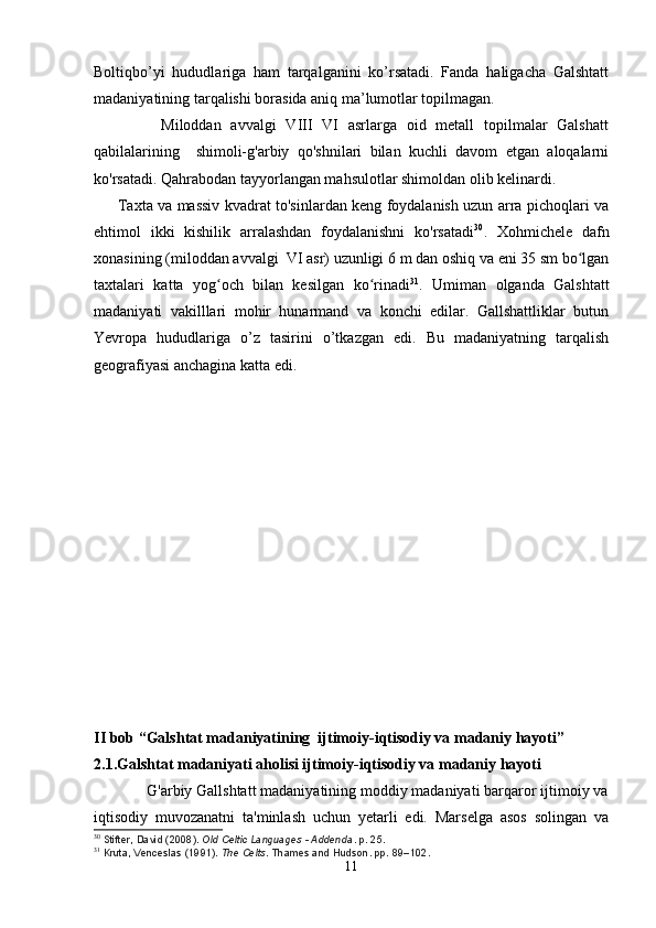 Boltiqbo’yi   hududlariga   ham   tarqalganini   ko’rsatadi.   Fanda   haligacha   Galshtatt
madaniyatining tarqalishi borasida aniq ma’lumotlar topilmagan.
              Miloddan   avvalgi   VIII   VI   asrlarga   oid   metall   topilmalar   Galshatt
qabilalarining     shimoli-g'arbiy   qo'shnilari   bilan   kuchli   davom   etgan   aloqalarni
ko'rsatadi. Qahrabodan tayyorlangan mahsulotlar shimoldan olib kelinardi.
         Taxta va massiv kvadrat to'sinlardan keng foydalanish uzun arra pichoqlari va
ehtimol   ikki   kishilik   arralashdan   foydalanishni   ko'rsatadi 30
.   Xohmichele   dafn
xonasining (miloddan avvalgi  VI asr) uzunligi 6 m dan oshiq va eni 35 sm bo lganʻ
taxtalari   katta   yog och   bilan   kesilgan   ko rinadi	
ʻ ʻ 31
.   Umiman   olganda   Galshtatt
madaniyati   vakilllari   mohir   hunarmand   va   konchi   edilar.   Gallshattliklar   butun
Yevropa   hududlariga   o’z   tasirini   o’tkazgan   edi.   Bu   madaniyatning   tarqalish
geografiyasi anchagina katta edi.
II bob “Galshtat madaniyatining  ijtimoiy-iqtisodiy va madaniy hayoti” 
2.1.Galshtat madaniyati aholisi ijtimoiy-iqtisodiy va madaniy hayoti 
             G'arbiy Gallshtatt madaniyatining moddiy madaniyati barqaror ijtimoiy va
iqtisodiy   muvozanatni   ta'minlash   uchun   yetarli   edi.   Marselga   asos   solingan   va
30
  Stifter, David (2008).   Old Celtic Languages - Addenda . p.   25.
31
  Kruta, Venceslas (1991).   The Celts . Thames and Hudson. pp.   89–102.
11