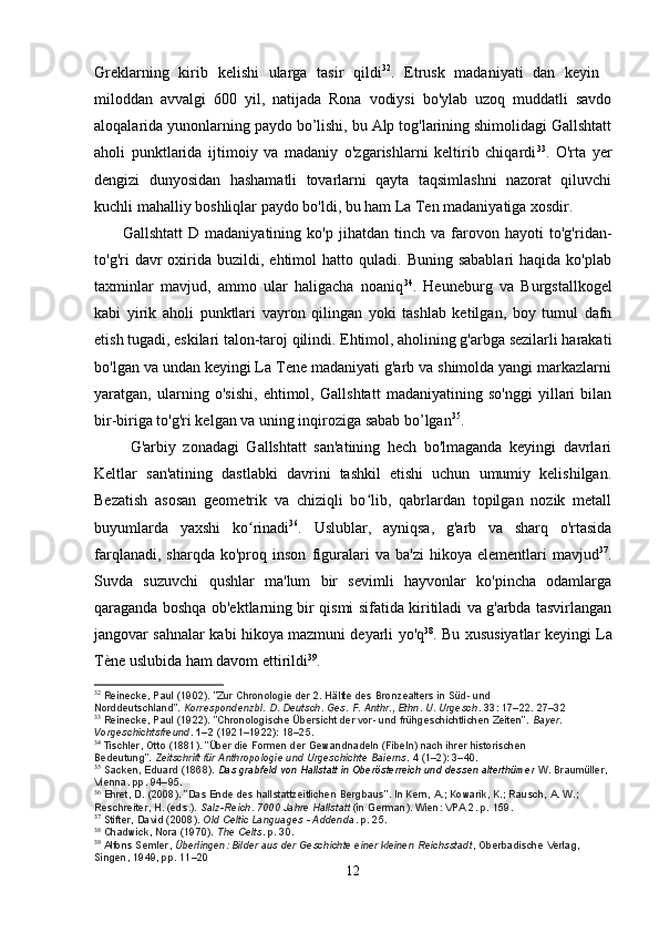 Greklarning   kirib   kelishi   ularga   tasir   qildi 32
.   Etrusk   madaniyati   dan   keyin   
miloddan   avvalgi   600   yil,   natijada   Rona   vodiysi   bo'ylab   uzoq   muddatli   savdo
aloqalarida yunonlarning paydo bo’lishi, bu Alp tog'larining shimolidagi Gallshtatt
aholi   punktlarida   ijtimoiy   va   madaniy   o'zgarishlarni   keltirib   chiqardi 33
.   O'rta   yer
dengizi   dunyosidan   hashamatli   tovarlarni   qayta   taqsimlashni   nazorat   qiluvchi
kuchli mahalliy boshliqlar paydo bo'ldi, bu ham La Ten madaniyatiga xosdir.
          Gallshtatt   D   madaniyatining   ko'p   jihatdan   tinch   va   farovon   hayoti   to'g'ridan-
to'g'ri   davr  oxirida  buzildi,  ehtimol   hatto  quladi.  Buning  sabablari   haqida  ko'plab
taxminlar   mavjud,   ammo   ular   haligacha   noaniq 34
.   Heuneburg   va   Burgstallkogel
kabi   yirik   aholi   punktlari   vayron   qilingan   yoki   tashlab   ketilgan,   boy   tumul   dafn
etish tugadi, eskilari talon-taroj qilindi. Ehtimol, aholining g'arbga sezilarli harakati
bo'lgan va undan keyingi La Tene madaniyati g'arb va shimolda yangi markazlarni
yaratgan,   ularning   o'sishi,   ehtimol,   Gallshtatt   madaniyatining   so'nggi   yillari   bilan
bir-biriga to'g'ri kelgan va uning inqiroziga sabab bo’lgan 35
.
          G'arbiy   zonadagi   Gallshtatt   san'atining   hech   bo'lmaganda   keyingi   davrlari
Keltlar   san'atining   dastlabki   davrini   tashkil   etishi   uchun   umumiy   kelishilgan.
Bezatish   asosan   geometrik   va   chiziqli   bo lib,   qabrlardan   topilgan   nozik   metall	
ʻ
buyumlarda   yaxshi   ko rinadi	
ʻ 36
.   Uslublar,   ayniqsa,   g'arb   va   sharq   o'rtasida
farqlanadi,   sharqda   ko'proq  inson   figuralari   va   ba'zi   hikoya   elementlari   mavjud 37
.
Suvda   suzuvchi   qushlar   ma'lum   bir   sevimli   hayvonlar   ko'pincha   odamlarga
qaraganda boshqa ob'ektlarning bir qismi sifatida kiritiladi va g'arbda tasvirlangan
jangovar sahnalar kabi hikoya mazmuni deyarli yo'q 38
. Bu xususiyatlar keyingi La
Tène uslubida ham davom ettirildi 39
.
32
  Reinecke, Paul (1902). "Zur Chronologie der 2. Hälfte des Bronzealters in Süd- und 
Norddeutschland".   Korrespondenzbl. D. Deutsch. Ges. F. Anthr., Ethn. U. Urgesch .   33 : 17–22. 27–32
33
  Reinecke, Paul (1922). "Chronologische Übersicht der vor- und frühgeschichtlichen Zeiten".   Bayer. 
Vorgeschichtsfreund .   1–2   (1921–1922): 18–25.
34
  Tischler, Otto (1881). "Über die Formen der Gewandnadeln (Fibeln) nach ihrer historischen 
Bedeutung".   Zeitschrift für Anthropologie und Urgeschichte Baierns .   4   (1–2): 3–40.
35
  Sacken, Eduard (1868).   Das grabfeld von Hallstatt in Oberösterreich und dessen alterthümer  W. Braumüller, 
Vienna. pp.   94–95.
36
  Ehret, D. (2008). "Das Ende des hallstattzeitlichen Bergbaus". In Kern, A.; Kowarik, K.; Rausch, A. W.; 
Reschreiter, H. (eds.).   Salz-Reich. 7000 Jahre Hallstatt   (in German). Wien: VPA 2. p.   159.
37
  Stifter, David (2008).   Old Celtic Languages - Addenda . p.   25.
38
  Chadwick, Nora (1970).   The Celts . p.   30.
39
  Alfons Semler,   Überlingen: Bilder aus der Geschichte einer kleinen Reichsstadt , Oberbadische Verlag, 
Singen, 1949, pp. 11–20
12 