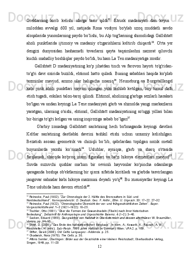 Greklarning   kirib   kelishi   ularga   tasir   qildi 32
.   Etrusk   madaniyati   dan   keyin   
miloddan   avvalgi   600   yil,   natijada   Rona   vodiysi   bo'ylab   uzoq   muddatli   savdo
aloqalarida yunonlarning paydo bo’lishi, bu Alp tog'larining shimolidagi Gallshtatt
aholi   punktlarida   ijtimoiy   va   madaniy   o'zgarishlarni   keltirib   chiqardi 33
.   O'rta   yer
dengizi   dunyosidan   hashamatli   tovarlarni   qayta   taqsimlashni   nazorat   qiluvchi
kuchli mahalliy boshliqlar paydo bo'ldi, bu ham La Ten madaniyatiga xosdir.
          Gallshtatt   D   madaniyatining   ko'p   jihatdan   tinch   va   farovon   hayoti   to'g'ridan-
to'g'ri   davr  oxirida  buzildi,  ehtimol   hatto  quladi.  Buning  sabablari   haqida  ko'plab
taxminlar   mavjud,   ammo   ular   haligacha   noaniq 34
.   Heuneburg   va   Burgstallkogel
kabi   yirik   aholi   punktlari   vayron   qilingan   yoki   tashlab   ketilgan,   boy   tumul   dafn
etish tugadi, eskilari talon-taroj qilindi. Ehtimol, aholining g'arbga sezilarli harakati
bo'lgan va undan keyingi La Tene madaniyati g'arb va shimolda yangi markazlarni
yaratgan,   ularning   o'sishi,   ehtimol,   Gallshtatt   madaniyatining   so'nggi   yillari   bilan
bir-biriga to'g'ri kelgan va uning inqiroziga sabab bo’lgan 35
.
          G'arbiy   zonadagi   Gallshtatt   san'atining   hech   bo'lmaganda   keyingi   davrlari
Keltlar   san'atining   dastlabki   davrini   tashkil   etishi   uchun   umumiy   kelishilgan.
Bezatish   asosan   geometrik   va   chiziqli   bo lib,   qabrlardan   topilgan   nozik   metall	
ʻ
buyumlarda   yaxshi   ko rinadi	
ʻ 36
.   Uslublar,   ayniqsa,   g'arb   va   sharq   o'rtasida
farqlanadi,   sharqda   ko'proq  inson   figuralari   va   ba'zi   hikoya   elementlari   mavjud 37
.
Suvda   suzuvchi   qushlar   ma'lum   bir   sevimli   hayvonlar   ko'pincha   odamlarga
qaraganda boshqa ob'ektlarning bir qismi sifatida kiritiladi va g'arbda tasvirlangan
jangovar sahnalar kabi hikoya mazmuni deyarli yo'q 38
. Bu xususiyatlar keyingi La
Tène uslubida ham davom ettirildi 39
.
32
  Reinecke, Paul (1902). "Zur Chronologie der 2. Hälfte des Bronzealters in Süd- und 
Norddeutschland".   Korrespondenzbl. D. Deutsch. Ges. F. Anthr., Ethn. U. Urgesch .   33 : 17–22. 27–32
33
  Reinecke, Paul (1922). "Chronologische Übersicht der vor- und frühgeschichtlichen Zeiten".   Bayer. 
Vorgeschichtsfreund .   1–2   (1921–1922): 18–25.
34
  Tischler, Otto (1881). "Über die Formen der Gewandnadeln (Fibeln) nach ihrer historischen 
Bedeutung".   Zeitschrift für Anthropologie und Urgeschichte Baierns .   4   (1–2): 3–40.
35
  Sacken, Eduard (1868).   Das grabfeld von Hallstatt in Oberösterreich und dessen alterthümer  W. Braumüller, 
Vienna. pp.   94–95.
36
  Ehret, D. (2008). "Das Ende des hallstattzeitlichen Bergbaus". In Kern, A.; Kowarik, K.; Rausch, A. W.; 
Reschreiter, H. (eds.).   Salz-Reich. 7000 Jahre Hallstatt   (in German). Wien: VPA 2. p.   159.
37
  Stifter, David (2008).   Old Celtic Languages - Addenda . p.   25.
38
  Chadwick, Nora (1970).   The Celts . p.   30.
39
  Alfons Semler,   Überlingen: Bilder aus der Geschichte einer kleinen Reichsstadt , Oberbadische Verlag, 
Singen, 1949, pp. 11–20
12