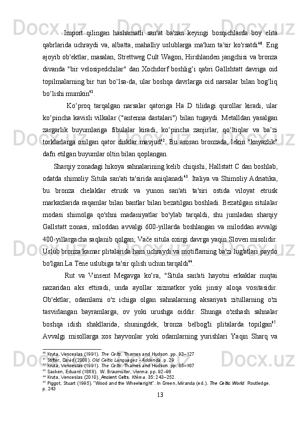             Import   qilingan   hashamatli   san'at   ba'zan   keyingi   bosqichlarda   boy   elita
qabrlarida   uchraydi   va,   albatta,   mahalliy   uslublarga   ma'lum   ta'sir   ko'rsatdi 40
.   Eng
ajoyib ob'ektlar, masalan, Strettweg Cult Wagon, Hirshlanden jangchisi va bronza
divanda "bir  velosipedchilar" dan Xochdorf  boshlig‘i  qabri  Gallshtatt  davriga oid
topilmalarning  bir   turi   bo‘lsa-da,  ular  boshqa  davrlarga oid  narsalar  bilan  bog‘liq
bo‘lishi mumkin 41
. 
              Ko‘proq   tarqalgan   narsalar   qatoriga   Ha   D   tilidagi   qurollar   kiradi,   ular
ko‘pincha   kavisli   vilkalar   ("antenna   dastalari")   bilan   tugaydi.  Metalldan   yasalgan
zargarlik   buyumlariga   fibulalar   kiradi,   ko‘pincha   zanjirlar,   qo‘ltiqlar   va   ba’zi
torklarlarga  osilgan  qator   disklar  mavjud 42
.  Bu  asosan   bronzada,   lekin  "knyazlik"
dafn etilgan buyumlar oltin bilan qoplangan.
         Sharqiy zonadagi hikoya sahnalarining kelib chiqishi, Hallstatt C dan boshlab,
odatda shimoliy Situla san'ati  ta'sirida aniqlanadi 43
. Italiya va Shimoliy Adriatika,
bu   bronza   chelaklar   etrusk   va   yunon   san'ati   ta'siri   ostida   viloyat   etrusk
markazlarida raqamlar bilan bantlar bilan bezatilgan boshladi. Bezatilgan situlalar
modasi   shimolga   qo'shni   madaniyatlar   bo'ylab   tarqaldi,   shu   jumladan   sharqiy
Gallstatt   zonasi,   miloddan   avvalgi   600-yillarda   boshlangan   va   miloddan   avvalgi
400-yillargacha saqlanib qolgan; Vače situla oxirgi davrga yaqin Sloven misolidir.
Uslub bronza kamar plitalarida ham uchraydi va motiflarning ba'zi lug'atlari paydo
bo'lgan La Tène uslubiga ta'sir qilish uchun tarqaldi 44
.
            Rut   va   Vinsent   Megavga   ko‘ra,   "Situla   san'ati   hayotni   erkaklar   nuqtai
nazaridan   aks   ettiradi,   unda   ayollar   xizmatkor   yoki   jinsiy   aloqa   vositasidir.
Ob'ektlar;   odamlarni   o'z   ichiga   olgan   sahnalarning   aksariyati   zitullarning   o'zi
tasvirlangan   bayramlarga,   ov   yoki   urushga   oiddir.   Shunga   o'xshash   sahnalar
boshqa   idish   shakllarida,   shuningdek,   bronza   belbog'li   plitalarda   topilgan 45
.
Avvalgi   misollarga   xos   hayvonlar   yoki   odamlarning   yurishlari   Yaqin   Sharq   va
40
  Kruta, Venceslas (1991).   The Celts . Thames and Hudson. pp.   93–127
41
  Stifter, David (2008).   Old Celtic Languages - Addenda . p.   29
42
  Kruta, Venceslas (1991).   The Celts . Thames and Hudson. pp.   85–107
43
  Sacken, Eduard (1868).    W. Braumüller, Vienna. pp.   92–98
44
  Kruta, Venceslas (2010).   Ancient Celts.   Ktèma .   35 : 243–252.  
45
  Piggot, Stuart (1995). "Wood and the Wheelwright". In Green, Miranda (ed.).   The Celtic World   Routledge. 
p.   243
13 