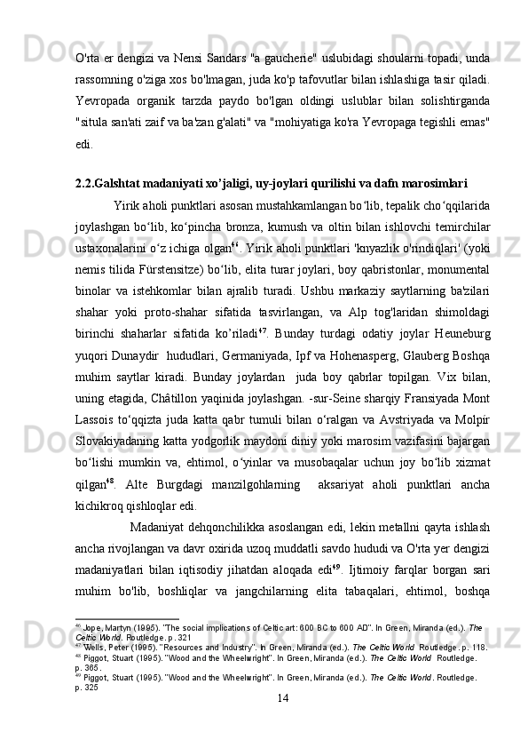 O'rta er dengizi va Nensi Sandars "a gaucherie" uslubidagi shoularni topadi, unda
rassomning o'ziga xos bo'lmagan, juda ko'p tafovutlar bilan ishlashiga tasir qiladi.
Yevropada   organik   tarzda   paydo   bo'lgan   oldingi   uslublar   bilan   solishtirganda
"situla san'ati zaif va ba'zan g'alati" va "mohiyatiga ko'ra Yevropaga tegishli emas"
edi.
        
2.2.Galshtat madaniyati xo’jaligi, uy-joylari qurilishi va dafn marosimlari
           Yirik aholi punktlari asosan mustahkamlangan bo lib, tepalik cho qqilaridaʻ ʻ
joylashgan   bo lib,   ko pincha   bronza,   kumush   va   oltin   bilan   ishlovchi   temirchilar	
ʻ ʻ
ustaxonalarini o z ichiga olgan	
ʻ 46
. Yirik aholi punktlari 'knyazlik o'rindiqlari' (yoki
nemis tilida Fürstensitze)  bo lib, elita turar  joylari, boy qabristonlar, monumental	
ʻ
binolar   va   istehkomlar   bilan   ajralib   turadi.   Ushbu   markaziy   saytlarning   ba'zilari
shahar   yoki   proto-shahar   sifatida   tasvirlangan,   va   Alp   tog'laridan   shimoldagi
birinchi   shaharlar   sifatida   ko’riladi 47
.   Bunday   turdagi   odatiy   joylar   Heuneburg
yuqori Dunaydir   hududlari, Germaniyada, Ipf va Hohenasperg, Glauberg Boshqa
muhim   saytlar   kiradi.   Bunday   joylardan     juda   boy   qabrlar   topilgan.   Vix   bilan,
uning etagida, Châtillon yaqinida joylashgan. -sur-Seine sharqiy Fransiyada Mont
Lassois   to‘qqizta   juda   katta   qabr   tumuli   bilan   o‘ralgan   va   Avstriyada   va   Molpír
Slovakiyadaning katta yodgorlik maydoni diniy yoki marosim vazifasini  bajargan
bo lishi   mumkin   va,   ehtimol,   o yinlar   va   musobaqalar   uchun   joy   bo lib   xizmat	
ʻ ʻ ʻ
qilgan 48
.   Alte   Burgdagi   manzilgohlarning     aksariyat   aholi   punktlari   ancha
kichikroq qishloqlar edi. 
                         Madaniyat  dehqonchilikka asoslangan  edi, lekin metallni  qayta ishlash
ancha rivojlangan va davr oxirida uzoq muddatli savdo hududi va O'rta yer dengizi
madaniyatlari   bilan   iqtisodiy   jihatdan   aloqada   edi 49
.   Ijtimoiy   farqlar   borgan   sari
muhim   bo'lib,   boshliqlar   va   jangchilarning   elita   tabaqalari,   ehtimol,   boshqa
46
  Jope, Martyn (1995). "The social implications of Celtic art: 600 BC to 600 AD". In Green, Miranda (ed.).   The 
Celtic World . Routledge. p.   321
47
 W ells, Peter (1995). "Resources and Industry". In Green, Miranda (ed.).   The Celtic World   Routledge. p.   118.
48
  Piggot, Stuart (1995). "Wood and the Wheelwright". In Green, Miranda (ed.).   The Celtic World   Routledge. 
p.   365.
49
  Piggot, Stuart (1995). "Wood and the Wheelwright". In Green, Miranda (ed.).   The Celtic World . Routledge. 
p.   325
14 