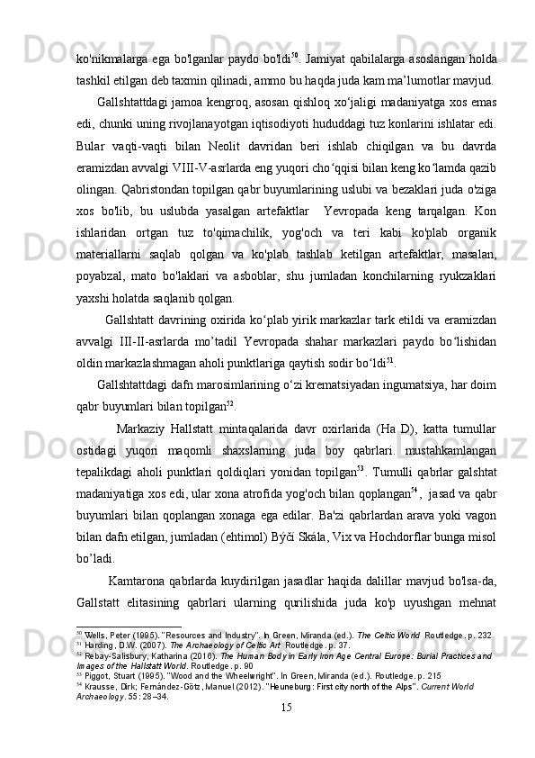 ko'nikmalarga ega bo'lganlar paydo bo'ldi 50
. Jamiyat  qabilalarga asoslangan holda
tashkil etilgan deb taxmin qilinadi, ammo bu haqda juda kam ma’lumotlar mavjud.
         Gallshtattdagi jamoa kengroq, asosan qishloq xo‘jaligi madaniyatga xos emas
edi, chunki uning rivojlanayotgan iqtisodiyoti hududdagi tuz konlarini ishlatar edi.
Bular   vaqti-vaqti   bilan   Neolit   davridan   beri   ishlab   chiqilgan   va   bu   davrda
eramizdan avvalgi VIII-V-asrlarda eng yuqori cho qqisi bilan keng ko lamda qazibʻ ʻ
olingan. Qabristondan topilgan qabr buyumlarining uslubi va bezaklari juda o'ziga
xos   bo'lib,   bu   uslubda   yasalgan   artefaktlar     Yevropada   keng   tarqalgan.   Kon
ishlaridan   ortgan   tuz   to'qimachilik,   yog'och   va   teri   kabi   ko'plab   organik
materiallarni   saqlab   qolgan   va   ko'plab   tashlab   ketilgan   artefaktlar,   masalan,
poyabzal,   mato   bo'laklari   va   asboblar,   shu   jumladan   konchilarning   ryukzaklari
yaxshi holatda saqlanib qolgan.  
             Gallshtatt davrining oxirida ko plab yirik markazlar tark etildi va eramizdan	
ʻ
avvalgi   III-II-asrlarda   mo’tadil   Yevropada   shahar   markazlari   paydo   bo lishidan	
ʻ
oldin markazlashmagan aholi punktlariga qaytish sodir bo ldi	
ʻ 51
.
      Gallshtattdagi dafn marosimlarining o‘zi krematsiyadan ingumatsiya, har doim
qabr buyumlari bilan topilgan 52
.
              Markaziy   Hallstatt   mintaqalarida   davr   oxirlarida   (Ha   D),   katta   tumullar
ostidagi   yuqori   maqomli   shaxslarning   juda   boy   qabrlari.   mustahkamlangan
tepalikdagi   aholi   punktlari   qoldiqlari   yonidan   topilgan 53
.   Tumulli   qabrlar   galshtat
madaniyatiga xos edi, ular xona atrofida yog'och bilan qoplangan 54
,   jasad va qabr
buyumlari   bilan   qoplangan   xonaga   ega   edilar.   Ba'zi   qabrlardan   arava   yoki   vagon
bilan dafn etilgan, jumladan (ehtimol) Býčí Skála, Vix va Hochdorflar bunga misol
bo’ladi.
              Kamtarona   qabrlarda   kuydirilgan   jasadlar   haqida   dalillar   mavjud   bo'lsa-da,
Gallstatt   elitasining   qabrlari   ularning   qurilishida   juda   ko'p   uyushgan   mehnat
50
 W ells, Peter (1995). "Resources and Industry". In Green, Miranda (ed.).   The Celtic World   Routledge. p.   232
51
  Harding, D.W. (2007).   The Archaeology of Celtic Art   Routledge. p.   37.
52
  Rebay-Salisbury, Katharina (2016).   The Human Body in Early Iron Age Central Europe: Burial Practices and 
Images of the Hallstatt World . Routledge. p.   90
53
  Piggot, Stuart (1995). "Wood and the Wheelwright". In Green, Miranda (ed.).   Routledge. p.   215
54
  Krausse, Dirk; Fernández-Götz, Manuel (2012).   "Heuneburg: First city north of the Alps" .   Current World 
Archaeology .   55 : 28–34.
15 