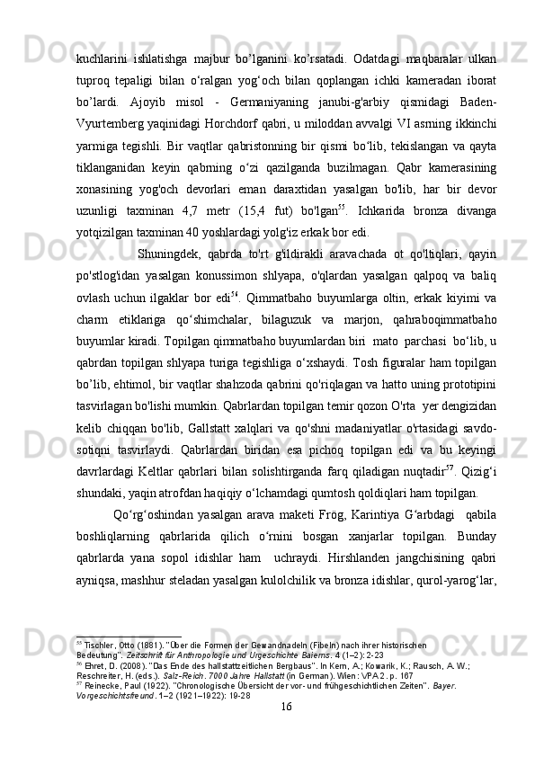 kuchlarini   ishlatishga   majbur   bo’lganini   ko’rsatadi.   Odatdagi   maqbaralar   ulkan
tuproq   tepaligi   bilan   o‘ralgan   yog‘och   bilan   qoplangan   ichki   kameradan   iborat
bo’lardi.   Ajoyib   misol   -   Germaniyaning   janubi-g'arbiy   qismidagi   Baden-
Vyurtemberg yaqinidagi Horchdorf qabri, u miloddan avvalgi VI asrning ikkinchi
yarmiga   tegishli.   Bir   vaqtlar   qabristonning   bir   qismi   bo lib,   tekislangan   va   qaytaʻ
tiklanganidan   keyin   qabrning   o zi   qazilganda   buzilmagan.   Qabr   kamerasining	
ʻ
xonasining   yog'och   devorlari   eman   daraxtidan   yasalgan   bo'lib,   har   bir   devor
uzunligi   taxminan   4,7   metr   (15,4   fut)   bo'lgan 55
.   Ichkarida   bronza   divanga
yotqizilgan taxminan 40 yoshlardagi yolg'iz erkak bor edi.
                  Shuningdek,   qabrda   to'rt   g'ildirakli   aravachada   ot   qo'ltiqlari,   qayin
po'stlog'idan   yasalgan   konussimon   shlyapa,   o'qlardan   yasalgan   qalpoq   va   baliq
ovlash   uchun   ilgaklar   bor   edi 56
.   Qimmatbaho   buyumlarga   oltin,   erkak   kiyimi   va
charm   etiklariga   qo shimchalar,   bilaguzuk   va   marjon,   qahraboqimmatbaho	
ʻ
buyumlar kiradi. Topilgan qimmatbaho buyumlardan biri  mato  parchasi  bo‘lib, u
qabrdan topilgan shlyapa turiga tegishliga o‘xshaydi. Tosh figuralar ham topilgan
bo’lib, ehtimol, bir vaqtlar shahzoda qabrini qo'riqlagan va hatto uning prototipini
tasvirlagan bo'lishi mumkin. Qabrlardan topilgan temir qozon O'rta  yer dengizidan
kelib   chiqqan   bo'lib,   Gallstatt   xalqlari   va   qo'shni   madaniyatlar   o'rtasidagi   savdo-
sotiqni   tasvirlaydi.   Qabrlardan   biridan   esa   pichoq   topilgan   edi   va   bu   keyingi
davrlardagi   Keltlar   qabrlari   bilan   solishtirganda   farq   qiladigan   nuqtadir 57
.   Qizig‘i
shundaki, yaqin atrofdan haqiqiy o‘lchamdagi qumtosh qoldiqlari ham topilgan.
              Qo rg oshindan   yasalgan   arava   maketi   Frög,   Karintiya   G arbdagi     qabila	
ʻ ʻ ʻ
boshliqlarning   qabrlarida   qilich   o rnini   bosgan   xanjarlar   topilgan.   Bunday	
ʻ
qabrlarda   yana   sopol   idishlar   ham     uchraydi.   Hirshlanden   jangchisining   qabri
ayniqsa, mashhur steladan yasalgan kulolchilik va bronza idishlar, qurol-yarog‘lar,
55
  Tischler, Otto (1881). "Über die Formen der Gewandnadeln (Fibeln) nach ihrer historischen 
Bedeutung".   Zeitschrift für Anthropologie und Urgeschichte Baierns .   4   (1–2): 2-23
56
  Ehret, D. (2008). "Das Ende des hallstattzeitlichen Bergbaus". In Kern, A.; Kowarik, K.; Rausch, A. W.; 
Reschreiter, H. (eds.).   Salz-Reich. 7000 Jahre Hallstatt   (in German). Wien: VPA 2. p.   167
57
  Reinecke, Paul (1922). "Chronologische Übersicht der vor- und frühgeschichtlichen Zeiten".   Bayer. 
Vorgeschichtsfreund .   1–2   (1921–1922):  19-28
16 