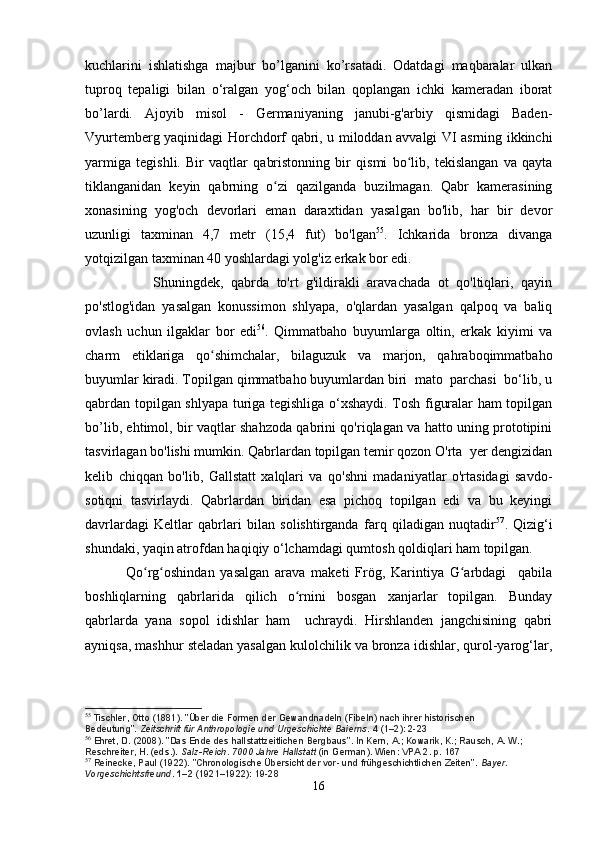 kuchlarini   ishlatishga   majbur   bo’lganini   ko’rsatadi.   Odatdagi   maqbaralar   ulkan
tuproq   tepaligi   bilan   o‘ralgan   yog‘och   bilan   qoplangan   ichki   kameradan   iborat
bo’lardi.   Ajoyib   misol   -   Germaniyaning   janubi-g'arbiy   qismidagi   Baden-
Vyurtemberg yaqinidagi Horchdorf qabri, u miloddan avvalgi VI asrning ikkinchi
yarmiga   tegishli.   Bir   vaqtlar   qabristonning   bir   qismi   bo lib,   tekislangan   va   qaytaʻ
tiklanganidan   keyin   qabrning   o zi   qazilganda   buzilmagan.   Qabr   kamerasining	
ʻ
xonasining   yog'och   devorlari   eman   daraxtidan   yasalgan   bo'lib,   har   bir   devor
uzunligi   taxminan   4,7   metr   (15,4   fut)   bo'lgan 55
.   Ichkarida   bronza   divanga
yotqizilgan taxminan 40 yoshlardagi yolg'iz erkak bor edi.
                  Shuningdek,   qabrda   to'rt   g'ildirakli   aravachada   ot   qo'ltiqlari,   qayin
po'stlog'idan   yasalgan   konussimon   shlyapa,   o'qlardan   yasalgan   qalpoq   va   baliq
ovlash   uchun   ilgaklar   bor   edi 56
.   Qimmatbaho   buyumlarga   oltin,   erkak   kiyimi   va
charm   etiklariga   qo shimchalar,   bilaguzuk   va   marjon,   qahraboqimmatbaho	
ʻ
buyumlar kiradi. Topilgan qimmatbaho buyumlardan biri  mato  parchasi  bo‘lib, u
qabrdan topilgan shlyapa turiga tegishliga o‘xshaydi. Tosh figuralar ham topilgan
bo’lib, ehtimol, bir vaqtlar shahzoda qabrini qo'riqlagan va hatto uning prototipini
tasvirlagan bo'lishi mumkin. Qabrlardan topilgan temir qozon O'rta  yer dengizidan
kelib   chiqqan   bo'lib,   Gallstatt   xalqlari   va   qo'shni   madaniyatlar   o'rtasidagi   savdo-
sotiqni   tasvirlaydi.   Qabrlardan   biridan   esa   pichoq   topilgan   edi   va   bu   keyingi
davrlardagi   Keltlar   qabrlari   bilan   solishtirganda   farq   qiladigan   nuqtadir 57
.   Qizig‘i
shundaki, yaqin atrofdan haqiqiy o‘lchamdagi qumtosh qoldiqlari ham topilgan.
              Qo rg oshindan   yasalgan   arava   maketi   Frög,   Karintiya   G arbdagi     qabila	
ʻ ʻ ʻ
boshliqlarning   qabrlarida   qilich   o rnini   bosgan   xanjarlar   topilgan.   Bunday	
ʻ
qabrlarda   yana   sopol   idishlar   ham     uchraydi.   Hirshlanden   jangchisining   qabri
ayniqsa, mashhur steladan yasalgan kulolchilik va bronza idishlar, qurol-yarog‘lar,
55
  Tischler, Otto (1881). "Über die Formen der Gewandnadeln (Fibeln) nach ihrer historischen 
Bedeutung".   Zeitschrift für Anthropologie und Urgeschichte Baierns .   4   (1–2): 2-23
56
  Ehret, D. (2008). "Das Ende des hallstattzeitlichen Bergbaus". In Kern, A.; Kowarik, K.; Rausch, A. W.; 
Reschreiter, H. (eds.).   Salz-Reich. 7000 Jahre Hallstatt   (in German). Wien: VPA 2. p.   167
57
  Reinecke, Paul (1922). "Chronologische Übersicht der vor- und frühgeschichtlichen Zeiten".   Bayer. 
Vorgeschichtsfreund .   1–2   (1921–1922):  19-28
16