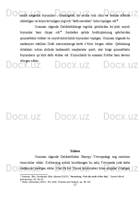 nozik   zargarlik   buyumlari   ,   shuningdek,   bir   necha   tosh   oltin   va   bronza   sifatida
ishlatilgan va keyin ko'milgan yog'och "dafn aravalari" bilsn topilgan edi 58
. 
                  Umiman   olganda   Galshtatliklarga   tegishli   qabrlardan   ko’plab   noyob
buyumlar   ham   chiqar   edi 59
.   Jumladan   qabila   boshliqlarining   qabrlaridan
qimmatbaho toshlar va noyob kulolchilik buyumlari topilgan. Umiman olganda bu
madaniyat   vakillari   Dafn   maroismlariga   katta   e’tibor   bergan   edilar.   Qabilaning
elitalalari   uchun   alohida   hashamatli   maqbaralar   qurib,   ular   birga   qimmatbaho
buyumlarni   qo’shib   dafn   etishar   edi.   Keyinchalik   bu   ananani   Keltlar   ham   davom
ettirgan edilar.
                                                                
Xulosa
                Umiman   olganda   Galshtattliklar   Sharqiy   Yevropadagi   eng   mashxur
temirchilar   edilar.   Keltlarning   ajdodi   hisoblangan   bu   xalq   Yevropada   juda   katta
madaniyat yaratgan edilar. Ular ilk bor Yunon koloniyalari bilan aloqalar o'rnatgan
58
  Krausse, Dirk; Fernández-Götz, Manuel (2012).   "Heuneburg: First city north of the Alps"     Current World 
Archaeology .   55 : 29–37.
59
  Kruta, Venceslas (1991).   The Celts . Thames and Hudson. pp.   98-102
17 