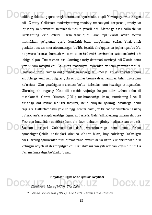 edilar,greklarning qora rangli keramikasi aynan ular orqali Yevropaga kirib kelgan
edi.   G'arbiy   Gallshtatt   madaniyatining   moddiy   madaniyati   barqaror   ijtimoiy   va
iqtisodiy   muvozanatni   ta'minlash   uchun   yetarli   edi.   Marselga   asos   solinishi   va
Greklarning   kirib   kelishi   ularga   tasir   qildi.   Ular   tepaliklarda   o'zlari   uchun
mustahkam   qo'rg'onlar   qurib,   konchilik   bilan   shug'ullanar   edilar.   Yirik   aholi
punktlari asosan mustahkamlangan bo lib, tepalik cho qqilarida joylashgan bo lib,ʻ ʻ ʻ
ko pincha   bronza,   kumush   va   oltin   bilan   ishlovchi   temirchilar   ustaxonalarini   o z	
ʻ ʻ
ichiga   olgan.   Tuz   savdosi   esa   ularning   asosiy   daromad   manbayi   edi.Ularda   hatto
yozuv ham  mavjud edi. Gallshtatt  madaniyat joylaridan oz sonli yozuvlar topildi.
Dastlabki temir davriga oid ( miloddan avvalgi 800-650 yillar) Avstriyadan temir
asboblarga yozilgan belgilar yoki ierogliflar bronza davri ramzlari bilan uzviylikni
ko'rsatadi.   Ular   yaxshigina   astronom   bo'lib,   kalendar   ham   tuzishga   uringandilar.
Ularning   tili   bugungi   Kelt   tili   asosida   vujudga   kelgan   tillar   uchun   bobo   til
hisoblanadi.   Garret   Olmsted   (2001)   ma'lumotlariga   ko'ra,   eramizning   I   va   II
asrlariga   oid   keltlar   Koligni   taqvimi,   kelib   chiqishi   qadimgi   davrlarga   borib
taqaladi. Gallshtatt davri yoki so nggi bronza davri, bu kalendrik bilimlarning uzoq	
ʻ
og zaki an ana orqali uzatilganligini ko rsatadi. Galshtattliklarning temirni ilk bora	
ʻ ʼ ʻ
Yevropa hududida ishlatilishi ham o’z davri uchun inqilobiy hodisalardan biri edi.
Bundan   tashqari   Galshtattliklar   dafn   marosimlariga   ham   katta   e’tibor
qaratishgan.Qabila   boshliqlari   alohida   e’tibor   bilan,   boy   qabrlarga   ko’milgan
edi.Ularning qabrlaridan turli qimmatbaho buyumlar va hatto Yunonistondan olib
kelingan noyob idishlar topilgan edi. Gallshatt madaniyati o’zidan keyin o’rinni La
Ten madaniaytiga bo’shatib beradi.
                                 Foydalanilgan adabiyotlar ro’yhati
1. Chadwick, Nora (1970).   The Celts. 
2.   Kruta, Venceslas (1991).   The Celts. Thames and Hudson.
18 