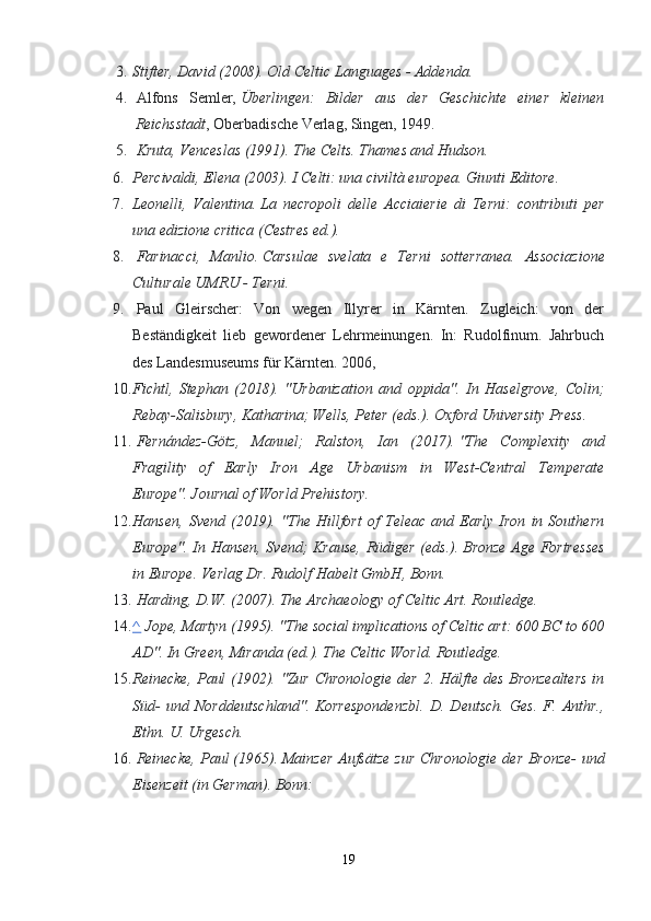 3. Stifter, David (2008).   Old Celtic Languages - Addenda.
4.   Alfons   Semler,   Überlingen:   Bilder   aus   der   Geschichte   einer   kleinen
Reichsstadt , Oberbadische Verlag, Singen, 1949.
5.   Kruta, Venceslas (1991).   The Celts. Thames and Hudson. 
6. Percivaldi, Elena (2003).   I Celti: una civiltà europea.  Giunti Editore.
7. Leonelli,   Valentina.   La   necropoli   delle   Acciaierie   di   Terni:   contributi   per
una edizione critica   (Cestres   ed.).
8.   Farinacci,   Manlio.   Carsulae   svelata   e   Terni   sotterranea.   Associazione
Culturale UMRU - Terni.
9.   Paul   Gleirscher:   Von   wegen   Illyrer   in   Kärnten.   Zugleich:   von   der
Beständigkeit   lieb   gewordener   Lehrmeinungen.   In:   Rudolfinum.   Jahrbuch
des Landesmuseums für Kärnten.  2006,  
10. Fichtl,   Stephan   (2018).   "Urbanization   and   oppida".   In   Haselgrove,   Colin;
Rebay-Salisbury, Katharina; Wells, Peter (eds.). Oxford University Press.  
11.   Fernández-Götz,   Manuel;   Ralston,   Ian   (2017).   "The   Complexity   and
Fragility   of   Early   Iron   Age   Urbanism   in   West-Central   Temperate
Europe".   Journal of World Prehistory.
12. Hansen,   Svend   (2019).   "The   Hillfort   of   Teleac   and   Early   Iron   in   Southern
Europe". In Hansen, Svend; Krause, Rüdiger (eds.).   Bronze Age Fortresses
in Europe. Verlag Dr. Rudolf Habelt GmbH, Bonn. 
13.   Harding, D.W. (2007).   The Archaeology of Celtic Art. Routledge. 
14. ^      Jope, Martyn (1995). "The social implications of Celtic art: 600 BC to 600
AD".  In Green, Miranda (ed.).   The Celtic World. Routledge.
15. Reinecke,  Paul  (1902). "Zur Chronologie der 2. Hälfte des Bronzealters  in
Süd-   und   Norddeutschland".   Korrespondenzbl.   D.   Deutsch.   Ges.   F.   Anthr.,
Ethn. U. Urgesch.  
16.   Reinecke, Paul   (1965).   Mainzer Aufsätze zur Chronologie der Bronze- und
Eisenzeit   (in German).  Bonn: 
19 