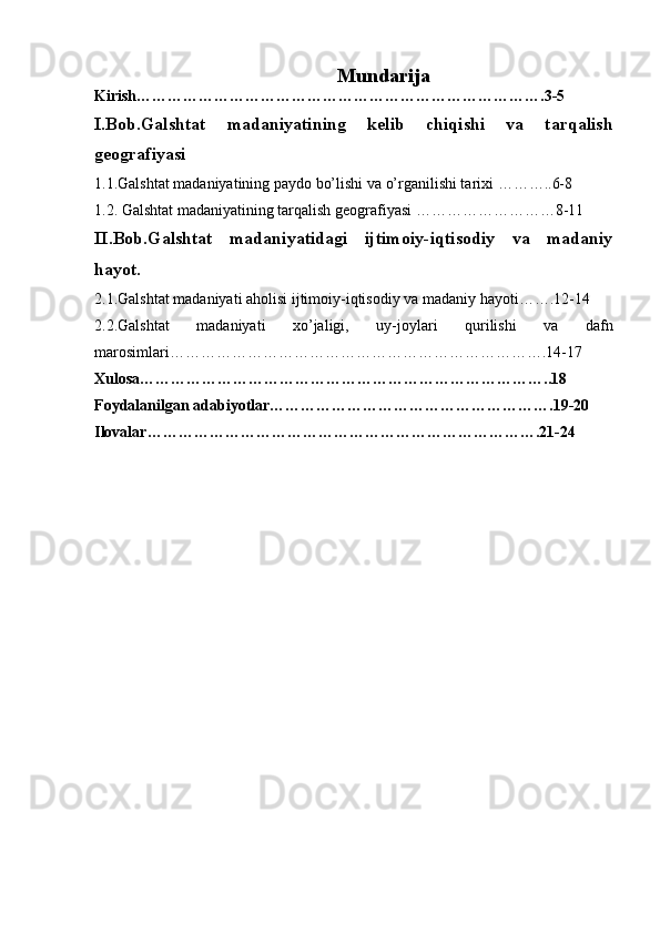             Mundarija
Kirish…………………………………………………………………….3-5
I.Bob.Galshtat   madaniyatining   kelib   chiqishi   va   tarqalish
geografiyasi
1.1.Galshtat madaniyatining paydo bo’lishi va o’rganilishi tarixi ………..6-8
1.2. Galshtat madaniyatining tarqalish geografiyasi ………………………8-11
II.Bob.Galshtat   madaniyatidagi   ijtimoiy-iqtisodiy   va   madaniy
hayot.  
2.1.Galshtat madaniyati aholisi ijtimoiy-iqtisodiy va madaniy hayoti…….12-14
2.2.Galshtat   madaniyati   xo’jaligi,   uy-joylari   qurilishi   va   dafn
marosimlari……………………………………………………………….14-17
Xulosa……………………………………………………………………..18
Foydalanilgan adabiyotlar……………………………………………….19-20
Ilovalar………………………………………………………………….21-24
                                      
2 