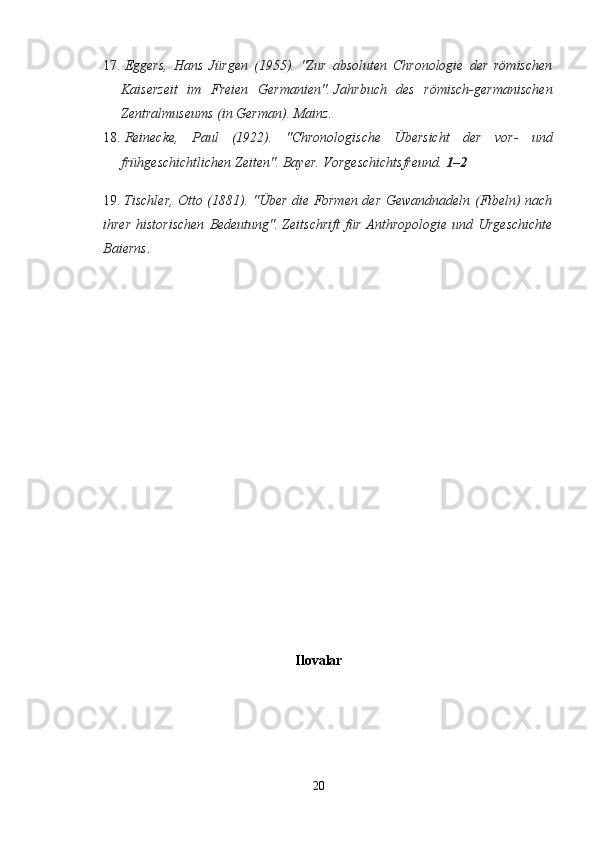 17.   Eggers,   Hans   Jürgen   (1955).   "Zur   absoluten   Chronologie   der   römischen
Kaiserzeit   im   Freien   Germanien".   Jahrbuch   des   römisch-germanischen
Zentralmuseums   (in German). Mainz.  
18.   Reinecke,   Paul   (1922).   "Chronologische   Übersicht   der   vor-   und
frühgeschichtlichen Zeiten".   Bayer. Vorgeschichtsfreund.   1–2  
19.   Tischler, Otto (1881). "Über die Formen der Gewandnadeln (Fibeln) nach
ihrer   historischen  Bedeutung".   Zeitschrift   für   Anthropologie   und  Urgeschichte
Baierns .  
 
Ilovalar
20 