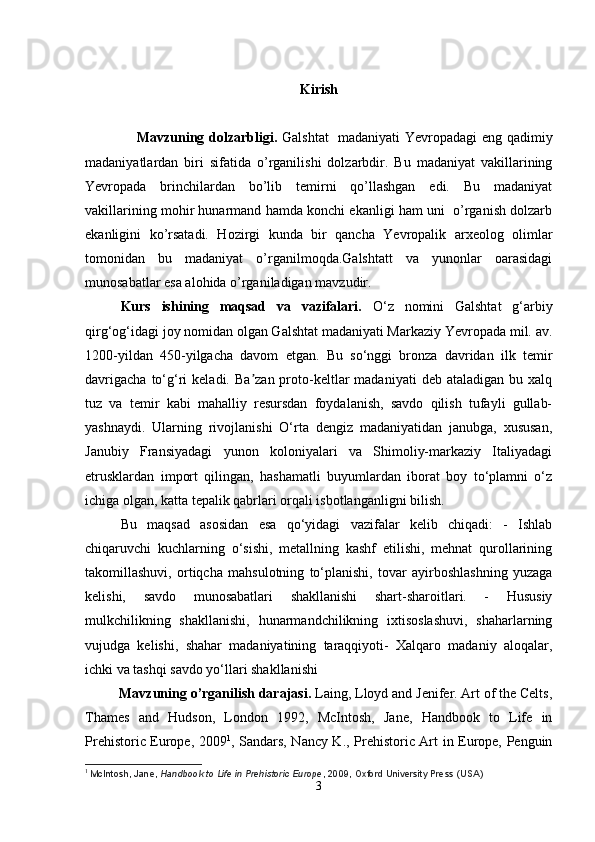 Kirish
                     Mavzuning dolzarbligi.   Galshtat   madaniyati  Yevropadagi  eng qadimiy
madaniyatlardan   biri   sifatida   o’rganilishi   dolzarbdir.   Bu   madaniyat   vakillarining
Yevropada   brinchilardan   bo’lib   temirni   qo’llashgan   edi.   Bu   madaniyat
vakillarining mohir hunarmand hamda konchi ekanligi ham uni  o’rganish dolzarb
ekanligini   ko’rsatadi.   Hozirgi   kunda   bir   qancha   Yevropalik   arxeolog   olimlar
tomonidan   bu   madaniyat   o’rganilmoqda.Galshtatt   va   yunonlar   oarasidagi
munosabatlar esa alohida o’rganiladigan mavzudir.
Kurs   ishining   maqsad   va   vazifalari.   O‘z   nomini   Galshtat   g‘arbiy
qirg‘og‘idagi joy nomidan olgan Galshtat madaniyati Markaziy Yevropada mil. av.
1200-yildan   450-yilgacha   davom   etgan.   Bu   so‘nggi   bronza   davridan   ilk   temir
davrigacha   to‘g‘ri   keladi.  Ba zan  proto-keltlar   madaniyati  deb  ataladigan   bu  xalqʼ
tuz   va   temir   kabi   mahalliy   resursdan   foydalanish,   savdo   qilish   tufayli   gullab-
yashnaydi.   Ularning   rivojlanishi   O‘rta   dengiz   madaniyatidan   janubga,   xususan,
Janubiy   Fransiyadagi   yunon   koloniyalari   va   Shimoliy-markaziy   Italiyadagi
etrusklardan   import   qilingan,   hashamatli   buyumlardan   iborat   boy   to‘plamni   o‘z
ichiga olgan, katta tepalik qabrlari orqali isbotlanganligni bilish.
Bu   maqsad   asosidan   esa   qo‘yidagi   vazifalar   kelib   chiqadi:   -   Ishlab
chiqaruvchi   kuchlarning   o‘sishi,   metallning   kashf   etilishi,   mehnat   qurollarining
takomillashuvi,   ortiqcha   mahsulotning   to‘planishi,   tovar   ayirboshlashning   yuzaga
kelishi,   savdo   munosabatlari   shakllanishi   shart-sharoitlari.   -   Hususiy
mulkchilikning   shakllanishi,   hunarmandchilikning   ixtisoslashuvi,   shaharlarning
vujudga   kelishi,   shahar   madaniyatining   taraqqiyoti-   Xalqaro   madaniy   aloqalar,
ichki va tashqi savdo yo‘llari shakllanishi
          Mavzuning o’rganilish darajasi.  Laing, Lloyd and Jenifer. Art of the Celts,
Thames   and   Hudson,   London   1992,   McIntosh,   Jane,   Handbook   to   Life   in
Prehistoric Europe, 2009 1
, Sandars, Nancy K., Prehistoric Art in Europe, Penguin
1
  McIntosh, Jane,   Handbook to Life in Prehistoric Europe , 2009, Oxford University Press (USA)
3 