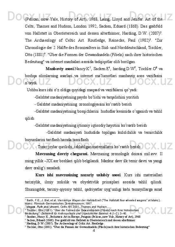 (Pelican,   now   Yale,   History   of   Art),   1968,   Laing,   Lloyd   and   Jenifer.   Art   of   the
Celts,   Thames   and   Hudson,   London   1992,   Sacken,   Eduard   (1868).   Das   grabfeld
von   Hallstatt   in   Oberösterreich   und   dessen   alterthümer,   Harding,   D.W.   (2007) 2
.
The   Archaeology   of   Celtic   Art.   Routledge,   Reinecke,   Paul   (1902) 3
.   "Zur
Chronologie der 2. Hälfte des Bronzealters in Süd- und Norddeutschland, Tischler,
Otto (1881) 4
. "Über die Formen der Gewandnadeln (Fibeln) nach ihrer historischen
Bedeutung" va internet manbalari asosida tadqiqotlar olib borilgan.   
                        Manbaviy   asosi .Nancy.K 5
,   Sacken.E 6
,   harding.D.W 7
,   Tischler.O 8
  va
boshqa   olimlarning   asarlari   va   internet   ma’lumotlari   manbaviy   asos   vazifasini
o’taydi.
   Ushbu kurs ishi o’z oldiga quyidagi maqsad va vazifalarni qo’yadi:
         -Galshtat madaniyatining paydo bo’lishi va tarqalishini yoritish
         - Galshtat madaniyatining  xronologiyasini ko’rsatib berish
         -Galshtat madaniyatining bosqichlarini  hududlar kesimida o’rganish va tahlil
qilish
         -Galshtat madaniyatining ijtimoiy iqtisodiy hayotini ko’rsatib berish
                  -Galshtat   madaniyati   hududida   topilgan   kulolchilik   va   temirchilik
buyumlarini tariflash hamda tasniflash
          - Turar joylar qurilishi, ishlatilgan materiallarni ko’rsatib berish
Mavzuning   davriy   chegarasi.   Mavzuning   xronologik   doirasi   mil.avv.   II
ming yillik –XX asr boshlari qilib belgilandi. Mazkur davr ilk temir davri va yangi
davr oralig‘i sanaladi. 
Kurs   ishi   mavzusining   nazariy   uslubiy   asosi .   Kurs   ishi   materiallari
tarixiylik,   ilmiy   xolislik   va   obyektivlik   prinsiplari   asosida   tahlil   qilindi.
Shuningdek,   tarixiy-qiyosiy   tahlil,   qadriyatlar   uyg‘unligi   kabi   tamoyillarga   amal
2
  Barth, F.E., J. Biel, et al.   Vierrädrige Wagen der Hallstattzeit   ("The Hallstatt four-wheeled wagons" at Mainz). 
Mainz: Römisch-Germanisches Zentralmuseum; 1987.
3
  Megaw, Ruth and Vincent ,   Celtic Art , 2001, Thames and Hudson
4
  Tischler, Otto (1881). "Über die Formen der Gewandnadeln (Fibeln) nach ihrer historischen 
Bedeutung".   Zeitschrift für Anthropologie und Urgeschichte Baierns .   4   (1–2): 3–40.
5
 Sandars, Nancy K., Prehistoric Art in Europe, Penguin (Pelican, now Yale, History of Art), 1968
6
 Sacken, Eduard (1868). Das grabfeld von Hallstatt in Oberösterreich und dessen alterthümer
7
 Harding, D.W. (2007). The Archaeology of Celtic Art. Routledge.
8
 Tischler, Otto (1881). "Über die Formen der Gewandnadeln (Fibeln) nach ihrer historischen Bedeutung"
4 