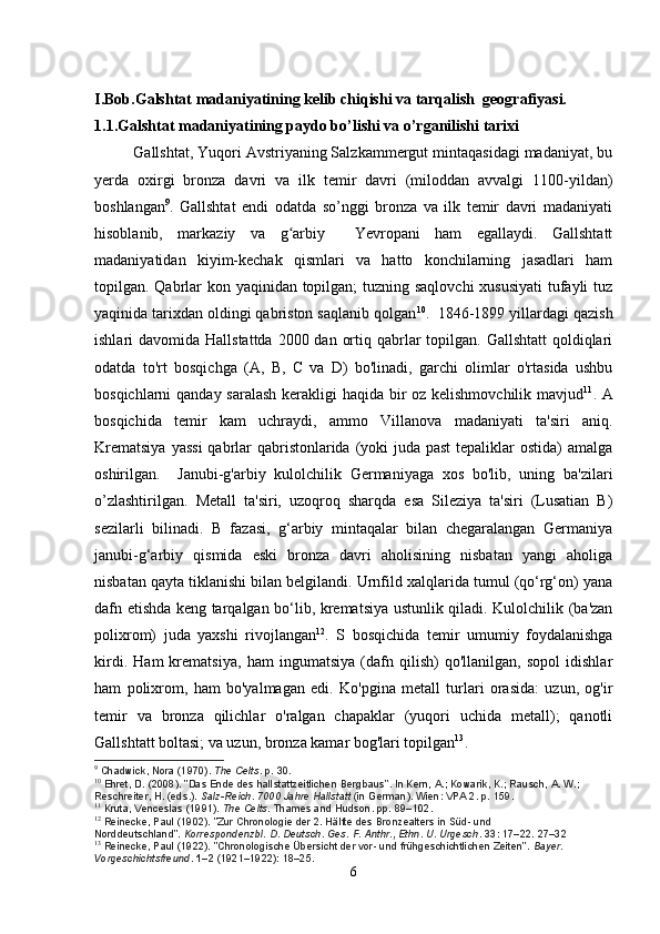 I.Bob.Galshtat madaniyatining kelib chiqishi va tarqalish  geografiyasi.
1.1.Galshtat madaniyatining paydo bo’lishi va o’rganilishi tarixi
         Gallshtat, Yuqori Avstriyaning Salzkammergut mintaqasidagi madaniyat, bu
yerda   oxirgi   bronza   davri   va   ilk   temir   davri   (miloddan   avvalgi   1100-yildan)
boshlangan 9
.   Gallshtat   endi   odatda   so’nggi   bronza   va   ilk   temir   davri   madaniyati
hisoblanib,   markaziy   va   g arbiy     Yevropani   ham   egallaydi.   Gallshtattʻ
madaniyatidan   kiyim-kechak   qismlari   va   hatto   konchilarning   jasadlari   ham
topilgan. Qabrlar  kon yaqinidan topilgan;  tuzning saqlovchi  xususiyati  tufayli  tuz
yaqinida tarixdan oldingi qabriston saqlanib qolgan 10
.  1846-1899 yillardagi qazish
ishlari  davomida Hallstattda  2000 dan ortiq qabrlar  topilgan.  Gallshtatt  qoldiqlari
odatda   to'rt   bosqichga   (A,   B,   C   va   D)   bo'linadi,   garchi   olimlar   o'rtasida   ushbu
bosqichlarni qanday saralash  kerakligi haqida bir oz kelishmovchilik mavjud 11
. A
bosqichida   temir   kam   uchraydi,   ammo   Villanova   madaniyati   ta'siri   aniq.
Krematsiya  yassi  qabrlar qabristonlarida (yoki  juda past  tepaliklar ostida)  amalga
oshirilgan.     Janubi-g'arbiy   kulolchilik   Germaniyaga   xos   bo'lib,   uning   ba'zilari
o’zlashtirilgan.   Metall   ta'siri,   uzoqroq   sharqda   esa   Sileziya   ta'siri   (Lusatian   B)
sezilarli   bilinadi.   B   fazasi,   g‘arbiy   mintaqalar   bilan   chegaralangan   Germaniya
janubi-g‘arbiy   qismida   eski   bronza   davri   aholisining   nisbatan   yangi   aholiga
nisbatan qayta tiklanishi bilan belgilandi. Urnfild xalqlarida tumul (qo‘rg‘on) yana
dafn etishda keng tarqalgan bo‘lib, krematsiya ustunlik qiladi. Kulolchilik (ba'zan
polixrom)   juda   yaxshi   rivojlangan 12
.   S   bosqichida   temir   umumiy   foydalanishga
kirdi.   Ham   krematsiya,   ham   ingumatsiya   (dafn   qilish)   qo'llanilgan,   sopol   idishlar
ham   polixrom,   ham   bo'yalmagan   edi.   Ko'pgina   metall   turlari   orasida:   uzun,   og'ir
temir   va   bronza   qilichlar   o'ralgan   chapaklar   (yuqori   uchida   metall);   qanotli
Gallshtatt boltasi; va uzun, bronza kamar bog'lari topilgan 13
.
9
  Chadwick, Nora (1970).   The Celts . p.   30.
10
  Ehret, D. (2008). "Das Ende des hallstattzeitlichen Bergbaus". In Kern, A.; Kowarik, K.; Rausch, A. W.; 
Reschreiter, H. (eds.).   Salz-Reich. 7000 Jahre Hallstatt   (in German). Wien: VPA 2. p.   159.
11
  Kruta, Venceslas (1991).   The Celts . Thames and Hudson. pp.   89–102.
12
  Reinecke, Paul (1902). "Zur Chronologie der 2. Hälfte des Bronzealters in Süd- und 
Norddeutschland".   Korrespondenzbl. D. Deutsch. Ges. F. Anthr., Ethn. U. Urgesch .   33 : 17–22. 27–32
13
  Reinecke, Paul (1922). "Chronologische Übersicht der vor- und frühgeschichtlichen Zeiten".   Bayer. 
Vorgeschichtsfreund .   1–2   (1921–1922): 18–25.
6 