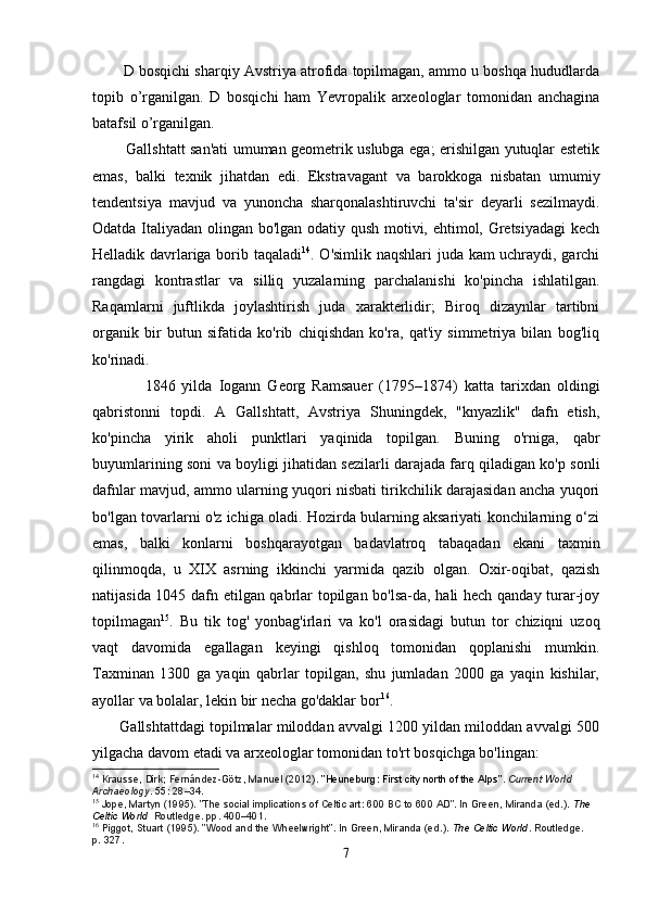         D bosqichi sharqiy Avstriya atrofida topilmagan, ammo u boshqa hududlarda
topib   o’rganilgan.   D   bosqichi   ham   Yevropalik   arxeologlar   tomonidan   anchagina
batafsil o’rganilgan. 
             Gallshtatt san'ati umuman geometrik uslubga ega; erishilgan yutuqlar estetik
emas,   balki   texnik   jihatdan   edi.   Ekstravagant   va   barokkoga   nisbatan   umumiy
tendentsiya   mavjud   va   yunoncha   sharqonalashtiruvchi   ta'sir   deyarli   sezilmaydi.
Odatda Italiyadan olingan bo'lgan odatiy qush motivi, ehtimol, Gretsiyadagi  kech
Helladik davrlariga borib taqaladi 14
. O'simlik naqshlari  juda kam uchraydi, garchi
rangdagi   kontrastlar   va   silliq   yuzalarning   parchalanishi   ko'pincha   ishlatilgan.
Raqamlarni   juftlikda   joylashtirish   juda   xarakterlidir;   Biroq   dizaynlar   tartibni
organik   bir   butun   sifatida   ko'rib   chiqishdan   ko'ra,   qat'iy   simmetriya   bilan   bog'liq
ko'rinadi.
                1846   yilda   Iogann   Georg   Ramsauer   (1795–1874)   katta   tarixdan   oldingi
qabristonni   topdi.   A   Gallshtatt,   Avstriya   Shuningdek,   "knyazlik"   dafn   etish,
ko'pincha   yirik   aholi   punktlari   yaqinida   topilgan.   Buning   o'rniga,   qabr
buyumlarining soni va boyligi jihatidan sezilarli darajada farq qiladigan ko'p sonli
dafnlar mavjud, ammo ularning yuqori nisbati tirikchilik darajasidan ancha yuqori
bo'lgan tovarlarni o'z ichiga oladi. Hozirda bularning aksariyati konchilarning o‘zi
emas,   balki   konlarni   boshqarayotgan   badavlatroq   tabaqadan   ekani   taxmin
qilinmoqda,   u   XIX   asrning   ikkinchi   yarmida   qazib   olgan.   Oxir-oqibat,   qazish
natijasida 1045 dafn etilgan qabrlar topilgan bo'lsa-da, hali hech qanday turar-joy
topilmagan 15
.   Bu   tik   tog'   yonbag'irlari   va   ko'l   orasidagi   butun   tor   chiziqni   uzoq
vaqt   davomida   egallagan   keyingi   qishloq   tomonidan   qoplanishi   mumkin.
Taxminan   1300   ga   yaqin   qabrlar   topilgan,   shu   jumladan   2000   ga   yaqin   kishilar,
ayollar va bolalar, lekin bir necha go'daklar bor 16
.
       Gallshtattdagi topilmalar miloddan avvalgi 1200 yildan miloddan avvalgi 500
yilgacha davom etadi va arxeologlar tomonidan to'rt bosqichga bo'lingan:
14
  Krausse, Dirk; Fernández-Götz, Manuel (2012).   "Heuneburg: First city north of the Alps" .   Current World 
Archaeology .   55 : 28–34.
15
  Jope, Martyn (1995). "The social implications of Celtic art: 600 BC to 600 AD". In Green, Miranda (ed.).   The 
Celtic World   Routledge. pp.   400–401.
16
  Piggot, Stuart (1995). "Wood and the Wheelwright". In Green, Miranda (ed.).   The Celtic World . Routledge. 
p.   327.  
7 