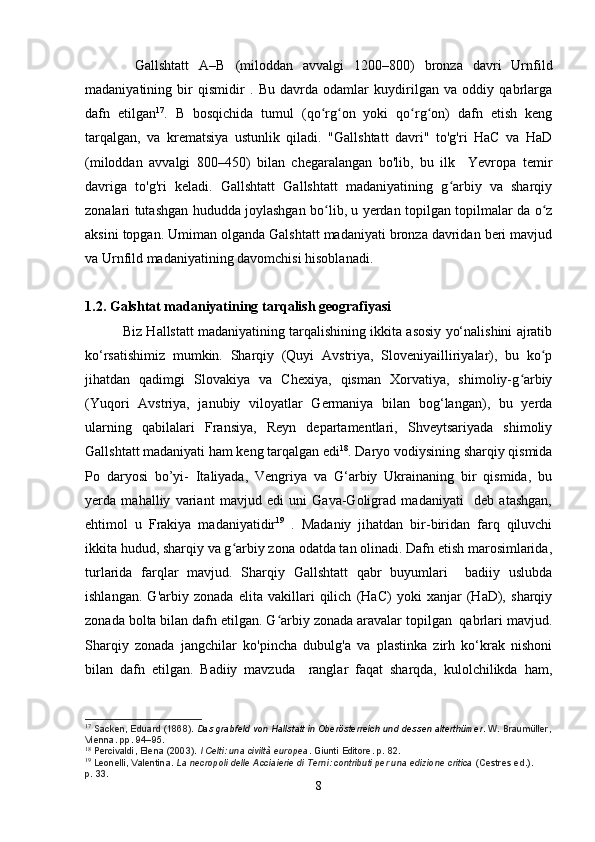           Gallshtatt   A–B   (miloddan   avvalgi   1200–800)   bronza   davri   Urnfild
madaniyatining   bir   qismidir   .   Bu   davrda   odamlar   kuydirilgan   va   oddiy   qabrlarga
dafn   etilgan 17
.   B   bosqichida   tumul   (qo rg on   yoki   qo rg on)   dafn   etish   kengʻ ʻ ʻ ʻ
tarqalgan,   va   krematsiya   ustunlik   qiladi.   "Gallshtatt   davri"   to'g'ri   HaC   va   HaD
(miloddan   avvalgi   800–450)   bilan   chegaralangan   bo'lib,   bu   ilk     Yevropa   temir
davriga   to'g'ri   keladi.   Gallshtatt   Gallshtatt   madaniyatining   g arbiy   va   sharqiy	
ʻ
zonalari tutashgan hududda joylashgan bo lib, u yerdan topilgan topilmalar da o z	
ʻ ʻ
aksini topgan. Umiman olganda Galshtatt madaniyati bronza davridan beri mavjud
va Urnfild madaniyatining davomchisi hisoblanadi.
1.2. Galshtat madaniyatining tarqalish geografiyasi  
          Biz Hallstatt madaniyatining tarqalishining ikkita asosiy yo‘nalishini ajratib
ko‘rsatishimiz   mumkin.   Sharqiy   (Quyi   Avstriya,   Sloveniyailliriyalar),   bu   ko p	
ʻ
jihatdan   qadimgi   Slovakiya   va   Chexiya,   qisman   Xorvatiya,   shimoliy-g arbiy	
ʻ
(Yuqori   Avstriya,   janubiy   viloyatlar   Germaniya   bilan   bog‘langan),   bu   yerda
ularning   qabilalari   Fransiya,   Reyn   departamentlari,   Shveytsariyada   shimoliy
Gallshtatt madaniyati ham keng tarqalgan edi 18
. Daryo vodiysining sharqiy qismida
Po   daryosi   bo’yi-   Italiyada,   Vengriya   va   G‘arbiy   Ukrainaning   bir   qismida,   bu
yerda   mahalliy   variant   mavjud   edi   uni   Gava-Goligrad   madaniyati     deb   atashgan,
ehtimol   u   Frakiya   madaniyatidir 19
  .   Madaniy   jihatdan   bir-biridan   farq   qiluvchi
ikkita hudud, sharqiy va g arbiy zona odatda tan olinadi. Dafn etish marosimlarida,	
ʻ
turlarida   farqlar   mavjud.   Sharqiy   Gallshtatt   qabr   buyumlari     badiiy   uslubda
ishlangan.   G'arbiy   zonada   elita   vakillari   qilich   (HaC)   yoki   xanjar   (HaD),   sharqiy
zonada bolta bilan dafn etilgan. G arbiy zonada aravalar topilgan  qabrlari mavjud.	
ʻ
Sharqiy   zonada   jangchilar   ko'pincha   dubulg'a   va   plastinka   zirh   ko‘krak   nishoni
bilan   dafn   etilgan.   Badiiy   mavzuda     ranglar   faqat   sharqda,   kulolchilikda   ham,
17
  Sacken, Eduard (1868).   Das grabfeld von Hallstatt in Oberösterreich und dessen alterthümer . W. Braumüller,
Vienna. pp.   94–95.
18
  Percivaldi, Elena (2003).   I Celti: una civiltà europea . Giunti Editore. p.   82.
19
  Leonelli, Valentina.   La necropoli delle Acciaierie di Terni: contributi per una edizione critica   (Cestres   ed.). 
p.   33.
8 