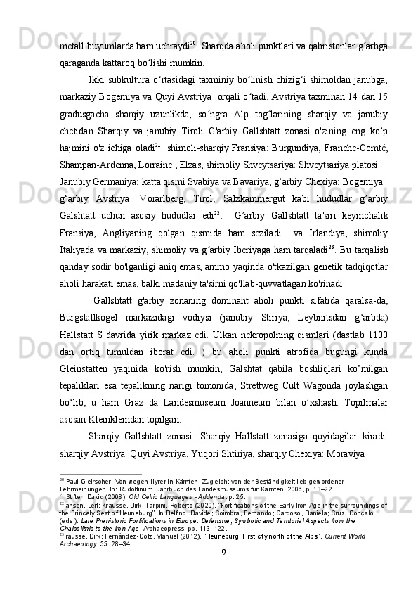 metall buyumlarda ham uchraydi 20
. Sharqda aholi punktlari va qabristonlar g arbgaʻ
qaraganda kattaroq bo lishi mumkin.	
ʻ
                Ikki   subkultura   o rtasidagi   taxminiy   bo linish   chizig i   shimoldan   janubga,	
ʻ ʻ ʻ
markaziy Bogemiya va Quyi Avstriya   orqali o tadi. Avstriya taxminan 14 dan 15	
ʻ
gradusgacha   sharqiy   uzunlikda,   so ngra   Alp   tog larining   sharqiy   va   janubiy	
ʻ ʻ
chetidan   Sharqiy   va   janubiy   Tiroli   G'arbiy   Gallshtatt   zonasi   o'zining   eng   ko’p
hajmini  o'z  ichiga  oladi 21
:  shimoli-sharqiy  Fransiya:  Burgundiya,  Franche-Comté,
Shampan-Ardenna, Lorraine , Elzas, shimoliy Shveytsariya: Shveytsariya platosi
Janubiy Germaniya: katta qismi Svabiya va Bavariya, g‘arbiy Chexiya: Bogemiya
g‘arbiy   Avstriya:   Vorarlberg,   Tirol,   Salzkammergut   kabi   hududlar   g’arbiy
Galshtatt   uchun   asosiy   hududlar   edi 22
.     G’arbiy   Gallshtatt   ta'siri   keyinchalik
Fransiya,   Angliyaning   qolgan   qismida   ham   seziladi     va   Irlandiya,   shimoliy
Italiyada va markaziy, shimoliy va g arbiy Iberiyaga ham tarqaladi
ʻ 23
. Bu tarqalish
qanday sodir bo'lganligi aniq emas, ammo yaqinda o'tkazilgan genetik tadqiqotlar
aholi harakati emas, balki madaniy ta'sirni qo'llab-quvvatlagan ko'rinadi.
            Gallshtatt   g'arbiy   zonaning   dominant   aholi   punkti   sifatida   qaralsa-da,
Burgstallkogel   markazidagi   vodiysi   (janubiy   Stiriya,   Leybnitsdan   g arbda)	
ʻ
Hallstatt   S   davrida   yirik   markaz   edi.   Ulkan   nekropolning   qismlari   (dastlab   1100
dan   ortiq   tumuldan   iborat   edi.   )   bu   aholi   punkti   atrofida   bugungi   kunda
Gleinstätten   yaqinida   ko'rish   mumkin,   Galshtat   qabila   boshliqlari   ko’milgan
tepaliklari   esa   tepalikning   narigi   tomonida,   Strettweg   Cult   Wagonda   joylashgan
bo lib,   u   ham   Graz   da   Landesmuseum   Joanneum   bilan   o’xshash.   Topilmalar	
ʻ
asosan Kleinkleindan topilgan.
            Sharqiy   Gallshtatt   zonasi-   Sharqiy   Hallstatt   zonasiga   quyidagilar   kiradi:
sharqiy Avstriya: Quyi Avstriya, Yuqori Shtiriya, sharqiy Chexiya: Moraviya
20
  Paul Gleirscher: Von wegen Illyrer in Kärnten. Zugleich: von der Beständigkeit lieb gewordener 
Lehrmeinungen. In: Rudolfinum. Jahrbuch des Landesmuseums für Kärnten. 2006, p. 13–22
21
  Stifter, David (2008).   Old Celtic Languages - Addenda . p.   25.
22
  ansen, Leif; Krausse, Dirk; Tarpini, Roberto (2020). "Fortifications of the Early Iron Age in the surroundings of
the Princely Seat of Heuneburg". In Delfino, Davide; Coimbra, Fernando; Cardoso, Daniela; Cruz, Gonçalo 
(eds.).   Late Prehistoric Fortifications in Europe: Defensive, Symbolic and Territorial Aspects from the 
Chalcolithic to the Iron Age . Archaeopress. pp.   113–122.
23
  rausse, Dirk; Fernández-Götz, Manuel (2012).   "Heuneburg: First city north of the Alps" .   Current World 
Archaeology .   55 : 28–34.
9 