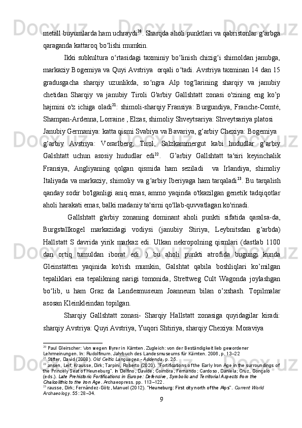 metall buyumlarda ham uchraydi 20
. Sharqda aholi punktlari va qabristonlar g arbgaʻ
qaraganda kattaroq bo lishi mumkin.	
ʻ
                Ikki   subkultura   o rtasidagi   taxminiy   bo linish   chizig i   shimoldan   janubga,	
ʻ ʻ ʻ
markaziy Bogemiya va Quyi Avstriya   orqali o tadi. Avstriya taxminan 14 dan 15	
ʻ
gradusgacha   sharqiy   uzunlikda,   so ngra   Alp   tog larining   sharqiy   va   janubiy	
ʻ ʻ
chetidan   Sharqiy   va   janubiy   Tiroli   G'arbiy   Gallshtatt   zonasi   o'zining   eng   ko’p
hajmini  o'z  ichiga  oladi 21
:  shimoli-sharqiy  Fransiya:  Burgundiya,  Franche-Comté,
Shampan-Ardenna, Lorraine , Elzas, shimoliy Shveytsariya: Shveytsariya platosi
Janubiy Germaniya: katta qismi Svabiya va Bavariya, g‘arbiy Chexiya: Bogemiya
g‘arbiy   Avstriya:   Vorarlberg,   Tirol,   Salzkammergut   kabi   hududlar   g’arbiy
Galshtatt   uchun   asosiy   hududlar   edi 22
.     G’arbiy   Gallshtatt   ta'siri   keyinchalik
Fransiya,   Angliyaning   qolgan   qismida   ham   seziladi     va   Irlandiya,   shimoliy
Italiyada va markaziy, shimoliy va g arbiy Iberiyaga ham tarqaladi
ʻ 23
. Bu tarqalish
qanday sodir bo'lganligi aniq emas, ammo yaqinda o'tkazilgan genetik tadqiqotlar
aholi harakati emas, balki madaniy ta'sirni qo'llab-quvvatlagan ko'rinadi.
            Gallshtatt   g'arbiy   zonaning   dominant   aholi   punkti   sifatida   qaralsa-da,
Burgstallkogel   markazidagi   vodiysi   (janubiy   Stiriya,   Leybnitsdan   g arbda)	
ʻ
Hallstatt   S   davrida   yirik   markaz   edi.   Ulkan   nekropolning   qismlari   (dastlab   1100
dan   ortiq   tumuldan   iborat   edi.   )   bu   aholi   punkti   atrofida   bugungi   kunda
Gleinstätten   yaqinida   ko'rish   mumkin,   Galshtat   qabila   boshliqlari   ko’milgan
tepaliklari   esa   tepalikning   narigi   tomonida,   Strettweg   Cult   Wagonda   joylashgan
bo lib,   u   ham   Graz   da   Landesmuseum   Joanneum   bilan   o’xshash.   Topilmalar	
ʻ
asosan Kleinkleindan topilgan.
            Sharqiy   Gallshtatt   zonasi-   Sharqiy   Hallstatt   zonasiga   quyidagilar   kiradi:
sharqiy Avstriya: Quyi Avstriya, Yuqori Shtiriya, sharqiy Chexiya: Moraviya
20
  Paul Gleirscher: Von wegen Illyrer in Kärnten. Zugleich: von der Beständigkeit lieb gewordener 
Lehrmeinungen. In: Rudolfinum. Jahrbuch des Landesmuseums für Kärnten. 2006, p. 13–22
21
  Stifter, David (2008).   Old Celtic Languages - Addenda . p.   25.
22
  ansen, Leif; Krausse, Dirk; Tarpini, Roberto (2020). "Fortifications of the Early Iron Age in the surroundings of
the Princely Seat of Heuneburg". In Delfino, Davide; Coimbra, Fernando; Cardoso, Daniela; Cruz, Gonçalo 
(eds.).   Late Prehistoric Fortifications in Europe: Defensive, Symbolic and Territorial Aspects from the 
Chalcolithic to the Iron Age . Archaeopress. pp.   113–122.
23
  rausse, Dirk; Fernández-Götz, Manuel (2012).   "Heuneburg: First city north of the Alps" .   Current World 
Archaeology .   55 : 28–34.
9