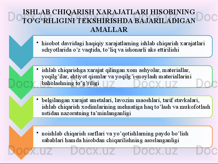 •
hisobot davridagi haqiqiy xarajatlarning ishlab chiqarish xarajatlari 
schyotlarida o’z vaqtida, to’liq va ishonarli aks ettirilishi 
•
ishlab chiqarishga xarajat qilingan xom ashyolar, materiallar, 
yoqilg’ilar, ehtiyot qismlar va yoqilg’i-moylash materiallarini 
baholashning to’g’riligi 
•
belgilangan xarajat smetalari, lavozim maoshlari, tarif stavkalari, 
ishlab chiqarish xodimlarining mehnatiga haq to’lash va mukof o tlash 
u st idan nazoratning ta’minlanganligi 
•
noishlab chiqarish sarflari va  yo’ qotishlarning paydo bo’lish 
sabablari hamda hisobdan chi qa rilishning asoslanganligi ISHLAB CHIQARISH XARAJATLARI HISOBINING 
TO’G’RILIGINI TEKSHIRISHDA BAJARILADIGAN 
AMALLAR