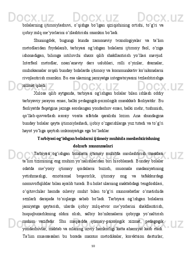 bolalarning   ijtimoiylashuvi,   o’qishga   bo’lgan   qiziqishining   ortishi,   to’g’ri   va
ijobiy xulq me’yorlarini o’zlashtirishi mumkin bo’ladi.
Shuningdek,   bugungi   kunda   zamonaviy   texnologiyalar   va   ta’lim
metodlaridan   foydalanib,   tarbiyasi   og ishgan   bolalarni   ijtimoiy   faol,   o’zigaʻ
ishonadigan,   bilimga   intiluvchi   shaxs   qilib   shakllantirish   yo’llari   mavjud.
Interfaol   metodlar,   noan’anaviy   dars   uslublari,   rolli   o’yinlar,   dramalar,
muhokamalar orqali bunday bolalarda ijtimoiy va kommunikativ ko’nikmalarni
rivojlantirish mumkin. Bu esa ularning jamiyatga integratsiyasini tezlashtirishga
xizmat qiladi.
Xulosa   qilib   aytganda,   tarbiyasi   og ishgan   bolalar   bilan   ishlash   oddiy	
ʻ
tarbiyaviy   jarayon   emas,   balki   pedagogik-psixologik   murakkab   faoliyatdir.   Bu
faoliyatda faqatgina jazoga asoslangan yondashuv emas, balki mehr, tushunish,
qo’llab-quvvatlash   asosiy   vosita   sifatida   qaralishi   lozim.   Ana   shundagina
bunday bolalar qayta ijtimoiylashadi, ijobiy o’zgarishlarga yuz tutadi va to’g’ri
hayot yo’liga qaytish imkoniyatiga ega bo’ladilar.
Tarbiyasi og ishgan bolalarni ijtimoiy muhitda moslashtirishning	
ʻ
dolzarb muammolari
Tarbiyasi   og ishgan   bolalarni   ijtimoiy   muhitda   moslashtirish   masalasi	
ʻ
ta lim  tizimining eng muhim  yo nalishlaridan  biri  hisoblanadi.  Bunday bolalar	
ʼ ʻ
odatda   me yoriy   ijtimoiy   qoidalarni   buzish,   muomala   madaniyatining	
ʼ
yetishmasligi,   emotsional   beqarorlik,   ijtimoiy   ong   va   tafakkurdagi
nomuvofiqliklar bilan ajralib turadi. Bu holat ularning maktabdagi tengdoshlari,
o qituvchilar   hamda   oilaviy   muhit   bilan   to g ri   munosabatlar   o rnatishida	
ʻ ʻ ʻ ʻ
sezilarli   darajada   to siqlarga   sabab   bo ladi.   Tarbiyasi   og ishgan   bolalarni	
ʻ ʻ ʻ
jamiyatga   qaytarish,   ularda   ijobiy   xulq-atvor   me yorlarini   shakllantirish,	
ʼ
huquqbuzarlikning   oldini   olish,   salbiy   ko’nikmalarni   ijobiyga   yo’naltirish
muhim   vazifadir.   Shu   maqsadda   ijtimoiy-psixologik   xizmat,   pedagogik
yondashuvlar,  maktab va  oilaning uzviy  hamkorligi   katta  ahamiyat  kasb  etadi.
Ta lim   muassasalari   bu   borada   maxsus   metodikalar,   korektsion   dasturlar,	
ʼ
10 