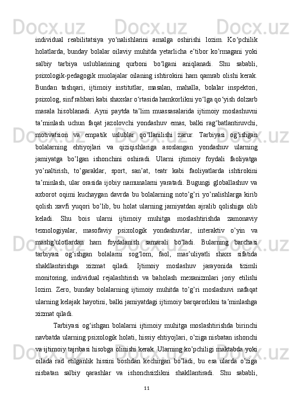 individual   reabilitatsiya   yo nalishlarini   amalga   oshirishi   lozim.   Ko pchilikʻ ʻ
holatlarda,   bunday   bolalar   oilaviy   muhitda   yetarlicha   e tibor   ko’rmagani   yoki	
ʼ
salbiy   tarbiya   uslublarining   qurboni   bo lgani   aniqlanadi.   Shu   sababli,	
ʻ
psixologik-pedagogik muolajalar  oilaning ishtirokini ham  qamrab olishi  kerak.
Bundan   tashqari,   ijtimoiy   institutlar,   masalan,   mahalla,   bolalar   inspektori,
psixolog, sinf rahbari kabi shaxslar o rtasida hamkorlikni yo lga qo yish dolzarb	
ʻ ʻ ʻ
masala   hisoblanadi.   Ayni   paytda   ta lim   muassasalarida   ijtimoiy   moslashuvni
ʼ
ta minlash   uchun   faqat   jazolovchi   yondashuv   emas,   balki   rag batlantiruvchi,	
ʼ ʻ
motivatsion   va   empatik   uslublar   qo llanilishi   zarur.   Tarbiyasi   og ishgan	
ʻ ʻ
bolalarning   ehtiyojlari   va   qiziqishlariga   asoslangan   yondashuv   ularning
jamiyatga   bo’lgan   ishonchini   oshiradi.   Ularni   ijtimoiy   foydali   faoliyatga
yo’naltirish,   to’garaklar,   sport,   san’at,   teatr   kabi   faoliyatlarda   ishtirokini
ta minlash,   ular   orasida   ijobiy   namunalarni   yaratadi.   Bugungi   globallashuv   va	
ʼ
axborot   oqimi   kuchaygan   davrda   bu   bolalarning   noto’g’ri   yo’nalishlarga   kirib
qolish   xavfi   yuqori   bo’lib,   bu   holat   ularning   jamiyatdan   ajralib   qolishiga   olib
keladi.   Shu   bois   ularni   ijtimoiy   muhitga   moslashtirishda   zamonaviy
texnologiyalar,   masofaviy   psixologik   yondashuvlar,   interaktiv   o’yin   va
mashg’ulotlardan   ham   foydalanish   samarali   bo’ladi.   Bularning   barchasi
tarbiyasi   og ishgan   bolalarni   sog lom,   faol,   mas uliyatli   shaxs   sifatida	
ʻ ʻ ʼ
shakllantirishga   xizmat   qiladi.   Ijtimoiy   moslashuv   jarayonida   tizimli
monitoring,   individual   rejalashtirish   va   baholash   mexanizmlari   joriy   etilishi
lozim.   Zero,   bunday   bolalarning   ijtimoiy   muhitda   to’g’ri   moslashuvi   nafaqat
ularning kelajak hayotini, balki jamiyatdagi ijtimoiy barqarorlikni ta minlashga	
ʼ
xizmat qiladi.
Tarbiyasi   og ishgan   bolalarni   ijtimoiy   muhitga   moslashtirishda   birinchi	
ʻ
navbatda ularning psixologik holati, hissiy ehtiyojlari, o’ziga nisbatan ishonchi
va ijtimoiy tajribasi hisobga olinishi kerak. Ularning ko’pchiligi maktabda yoki
oilada   rad   etilganlik   hissini   boshdan   kechirgan   bo’ladi,   bu   esa   ularda   o’ziga
nisbatan   salbiy   qarashlar   va   ishonchsizlikni   shakllantiradi.   Shu   sababli,
11 