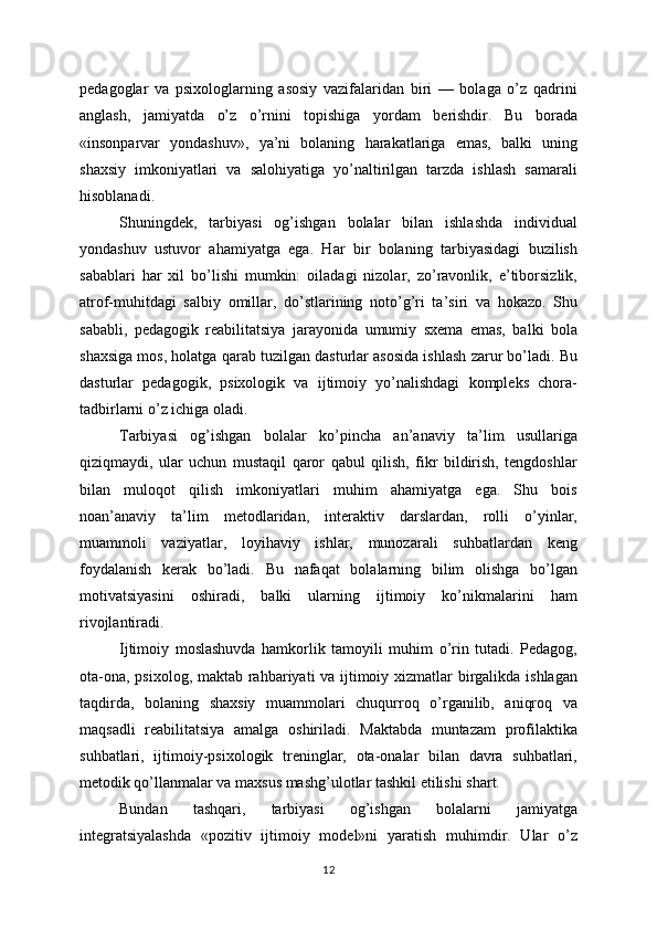 pedagoglar   va   psixologlarning   asosiy   vazifalaridan   biri   —   bolaga   o’z   qadrini
anglash,   jamiyatda   o’z   o’rnini   topishiga   yordam   berishdir.   Bu   borada
«insonparvar   yondashuv»,   ya’ni   bolaning   harakatlariga   emas,   balki   uning
shaxsiy   imkoniyatlari   va   salohiyatiga   yo’naltirilgan   tarzda   ishlash   samarali
hisoblanadi.
Shuningdek,   tarbiyasi   og’ishgan   bolalar   bilan   ishlashda   individual
yondashuv   ustuvor   ahamiyatga   ega.   Har   bir   bolaning   tarbiyasidagi   buzilish
sabablari   har   xil   bo’lishi   mumkin:   oiladagi   nizolar,   zo’ravonlik,   e’tiborsizlik,
atrof-muhitdagi   salbiy   omillar,   do’stlarining   noto’g’ri   ta’siri   va   hokazo.   Shu
sababli,   pedagogik   reabilitatsiya   jarayonida   umumiy   sxema   emas,   balki   bola
shaxsiga mos, holatga qarab tuzilgan dasturlar asosida ishlash zarur bo’ladi. Bu
dasturlar   pedagogik,   psixologik   va   ijtimoiy   yo’nalishdagi   kompleks   chora-
tadbirlarni o’z ichiga oladi.
Tarbiyasi   og’ishgan   bolalar   ko’pincha   an’anaviy   ta’lim   usullariga
qiziqmaydi,   ular   uchun   mustaqil   qaror   qabul   qilish,   fikr   bildirish,   tengdoshlar
bilan   muloqot   qilish   imkoniyatlari   muhim   ahamiyatga   ega.   Shu   bois
noan’anaviy   ta’lim   metodlaridan,   interaktiv   darslardan,   rolli   o’yinlar,
muammoli   vaziyatlar,   loyihaviy   ishlar,   munozarali   suhbatlardan   keng
foydalanish   kerak   bo’ladi.   Bu   nafaqat   bolalarning   bilim   olishga   bo’lgan
motivatsiyasini   oshiradi,   balki   ularning   ijtimoiy   ko’nikmalarini   ham
rivojlantiradi.
Ijtimoiy   moslashuvda   hamkorlik   tamoyili   muhim   o’rin   tutadi.   Pedagog,
ota-ona, psixolog, maktab rahbariyati va ijtimoiy xizmatlar birgalikda ishlagan
taqdirda,   bolaning   shaxsiy   muammolari   chuqurroq   o’rganilib,   aniqroq   va
maqsadli   reabilitatsiya   amalga   oshiriladi.   Maktabda   muntazam   profilaktika
suhbatlari,   ijtimoiy-psixologik   treninglar,   ota-onalar   bilan   davra   suhbatlari,
metodik qo’llanmalar va maxsus mashg’ulotlar tashkil etilishi shart.
Bundan   tashqari,   tarbiyasi   og’ishgan   bolalarni   jamiyatga
integratsiyalashda   «pozitiv   ijtimoiy   model»ni   yaratish   muhimdir.   Ular   o’z
12 