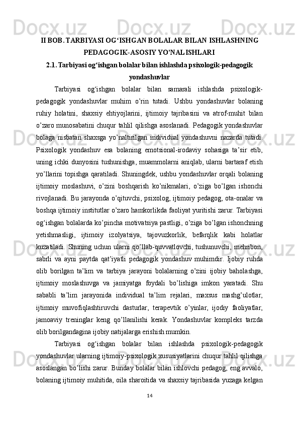 II BOB. TARBIYASI OG ISHGAN BOLALAR BILAN ISHLASHNINGʻ
PEDAGOGIK-ASOSIY YO’NALISHLARI
2.1. Tarbiyasi og ishgan bolalar bilan ishlashda psixologik-pedagogik	
ʻ
yondashuvlar
Tarbiyasi   og ishgan   bolalar   bilan   samarali   ishlashda   psixologik-
ʻ
pedagogik   yondashuvlar   muhim   o’rin   tutadi.   Ushbu   yondashuvlar   bolaning
ruhiy   holatini,   shaxsiy   ehtiyojlarini,   ijtimoiy   tajribasini   va   atrof-muhit   bilan
o’zaro munosabatini chuqur tahlil qilishga asoslanadi. Pedagogik yondashuvlar
bolaga   nisbatan   shaxsga   yo’naltirilgan   individual   yondashuvni   nazarda   tutadi.
Psixologik   yondashuv   esa   bolaning   emotsional-irodaviy   sohasiga   ta’sir   etib,
uning ichki   dunyosini   tushunishga,  muammolarni  aniqlab,  ularni   bartaraf  etish
yo’llarini  topishga qaratiladi. Shuningdek, ushbu yondashuvlar  orqali  bolaning
ijtimoiy   moslashuvi,   o’zini   boshqarish   ko’nikmalari,   o’ziga   bo’lgan   ishonchi
rivojlanadi. Bu jarayonda o’qituvchi, psixolog, ijtimoiy pedagog, ota-onalar va
boshqa ijtimoiy institutlar o’zaro hamkorlikda faoliyat yuritishi zarur. Tarbiyasi
og ishgan bolalarda ko’pincha motivatsiya pastligi, o’ziga bo’lgan ishonchning	
ʻ
yetishmasligi,   ijtimoiy   izolyatsiya,   tajovuzkorlik,   befarqlik   kabi   holatlar
kuzatiladi. Shuning uchun ularni  qo’llab-quvvatlovchi, tushunuvchi, mehribon,
sabrli   va   ayni   paytda   qat’iyatli   pedagogik   yondashuv   muhimdir.   Ijobiy   ruhda
olib   borilgan   ta’lim   va   tarbiya   jarayoni   bolalarning   o’zini   ijobiy   baholashga,
ijtimoiy   moslashuvga   va   jamiyatga   foydali   bo’lishiga   imkon   yaratadi.   Shu
sababli   ta’lim   jarayonida   individual   ta’lim   rejalari,   maxsus   mashg’ulotlar,
ijtimoiy   muvofiqlashtiruvchi   dasturlar,   terapevtik   o’yinlar,   ijodiy   faoliyatlar,
jamoaviy   treninglar   keng   qo’llanilishi   kerak.   Yondashuvlar   kompleks   tarzda
olib borilgandagina ijobiy natijalarga erishish mumkin.
Tarbiyasi   og ishgan   bolalar   bilan   ishlashda   psixologik-pedagogik	
ʻ
yondashuvlar ularning ijtimoiy-psixologik xususiyatlarini chuqur tahlil qilishga
asoslangan bo’lishi zarur. Bunday bolalar bilan ishlovchi pedagog, eng avvalo,
bolaning ijtimoiy muhitida, oila sharoitida va shaxsiy tajribasida yuzaga kelgan
14 
