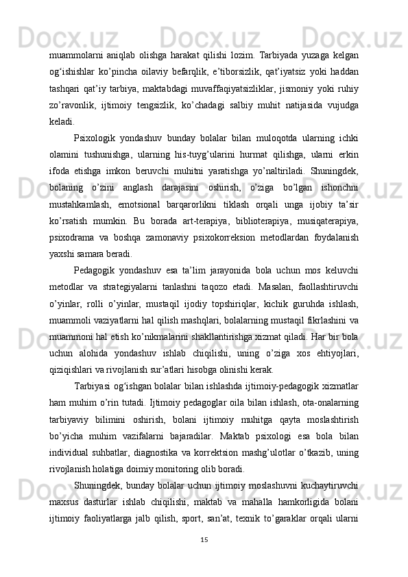 muammolarni   aniqlab   olishga   harakat   qilishi   lozim.   Tarbiyada   yuzaga   kelgan
og ishishlar   ko’pincha   oilaviy   befarqlik,   e’tiborsizlik,   qat’iyatsiz   yoki   haddanʻ
tashqari   qat’iy   tarbiya,   maktabdagi   muvaffaqiyatsizliklar,   jismoniy   yoki   ruhiy
zo’ravonlik,   ijtimoiy   tengsizlik,   ko’chadagi   salbiy   muhit   natijasida   vujudga
keladi.
Psixologik   yondashuv   bunday   bolalar   bilan   muloqotda   ularning   ichki
olamini   tushunishga,   ularning   his-tuyg’ularini   hurmat   qilishga,   ularni   erkin
ifoda   etishga   imkon   beruvchi   muhitni   yaratishga   yo’naltiriladi.   Shuningdek,
bolaning   o’zini   anglash   darajasini   oshirish,   o’ziga   bo’lgan   ishonchni
mustahkamlash,   emotsional   barqarorlikni   tiklash   orqali   unga   ijobiy   ta’sir
ko’rsatish   mumkin.   Bu   borada   art-terapiya,   biblioterapiya,   musiqaterapiya,
psixodrama   va   boshqa   zamonaviy   psixokorreksion   metodlardan   foydalanish
yaxshi samara beradi.
Pedagogik   yondashuv   esa   ta’lim   jarayonida   bola   uchun   mos   keluvchi
metodlar   va   strategiyalarni   tanlashni   taqozo   etadi.   Masalan,   faollashtiruvchi
o’yinlar,   rolli   o’yinlar,   mustaqil   ijodiy   topshiriqlar,   kichik   guruhda   ishlash,
muammoli vaziyatlarni hal qilish mashqlari, bolalarning mustaqil fikrlashini va
muammoni hal etish ko’nikmalarini shakllantirishga xizmat qiladi. Har bir bola
uchun   alohida   yondashuv   ishlab   chiqilishi,   uning   o’ziga   xos   ehtiyojlari,
qiziqishlari va rivojlanish sur’atlari hisobga olinishi kerak.
Tarbiyasi og ishgan bolalar bilan ishlashda ijtimoiy-pedagogik xizmatlar	
ʻ
ham  muhim   o’rin tutadi.  Ijtimoiy pedagoglar   oila bilan  ishlash,  ota-onalarning
tarbiyaviy   bilimini   oshirish,   bolani   ijtimoiy   muhitga   qayta   moslashtirish
bo’yicha   muhim   vazifalarni   bajaradilar.   Maktab   psixologi   esa   bola   bilan
individual   suhbatlar,   diagnostika   va   korrektsion   mashg’ulotlar   o’tkazib,   uning
rivojlanish holatiga doimiy monitoring olib boradi.
Shuningdek,   bunday   bolalar   uchun   ijtimoiy   moslashuvni   kuchaytiruvchi
maxsus   dasturlar   ishlab   chiqilishi,   maktab   va   mahalla   hamkorligida   bolani
ijtimoiy   faoliyatlarga   jalb   qilish,   sport,   san’at,   texnik   to’garaklar   orqali   ularni
15 