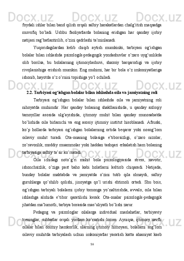 foydali ishlar bilan band qilish orqali salbiy harakatlardan chalg’itish maqsadga
muvofiq   bo’ladi.   Ushbu   faoliyatlarda   bolaning   erishgan   har   qanday   ijobiy
natijasi rag’batlantirilib, o’zini qadrlashi ta’minlanadi.
Yuqoridagilardan   kelib   chiqib   aytish   mumkinki,   tarbiyasi   og ishganʻ
bolalar   bilan   ishlashda   psixologik-pedagogik   yondashuvlar   o’zaro   uyg’unlikda
olib   borilsa,   bu   bolalarning   ijtimoiylashuvi,   shaxsiy   barqarorligi   va   ijobiy
rivojlanishiga   erishish   mumkin.   Eng   muhimi,   har   bir   bola   o’z   imkoniyatlariga
ishonib, hayotda o’z o’rnini topishiga yo’l ochiladi.
2.2. Tarbiyasi og ishgan bolalar bilan ishlashda oila va jamiyatning roli	
ʻ
Tarbiyasi   og ishgan   bolalar   bilan   ishlashda   oila   va   jamiyatning   roli
ʻ
nihoyatda   muhimdir.   Har   qanday   bolaning   shakllanishida,   u   qanday   axloqiy
tamoyillar   asosida   ulg’ayishida,   ijtimoiy   muhit   bilan   qanday   munosabatda
bo’lishida   oila   birlamchi   va   eng   asosiy   ijtimoiy   institut   hisoblanadi.   Afsuski,
ko’p   hollarda   tarbiyasi   og’ishgan   bolalarning   ortida   beqaror   yoki   nosog’lom
oilaviy   muhit   turadi.   Ota-onaning   bolasiga   e’tiborsizligi,   o’zaro   nizolar,
zo’ravonlik, moddiy muammolar yoki haddan tashqari erkalatish ham bolaning
tarbiyasiga salbiy ta’sir ko’rsatadi.
Oila   ichidagi   noto’g’ri   muhit   bola   psixologiyasida   stress,   xavotir,
ishonchsizlik,   o’ziga   past   baho   kabi   holatlarni   keltirib   chiqaradi.   Natijada,
bunday   bolalar   maktabda   va   jamiyatda   o’zini   tutib   qila   olmaydi,   salbiy
guruhlarga   qo’shilib   qolishi,   jinoyatga   qo’l   urishi   ehtimoli   ortadi.   Shu   bois,
og’ishgan   tarbiyali   bolalarni   ijobiy   tomonga   yo’naltirishda,   avvalo,   oila   bilan
ishlashga   alohida   e’tibor   qaratilishi   kerak.   Ota-onalar   psixologik-pedagogik
jihatdan ma’lumotli, tarbiya borasida mas’uliyatli bo’lishi zarur.
Pedagog   va   psixologlar   oilalarga   individual   maslahatlar,   tarbiyaviy
treninglar,   suhbatlar   orqali   yordam   ko’rsatishi   lozim.   Ayniqsa,   ijtimoiy   xavfli
oilalar   bilan   doimiy   hamkorlik,   ularning   ijtimoiy   himoyasi,   bolalarni   sog’lom
oilaviy   muhitda   tarbiyalash   uchun   imkoniyatlar   yaratish   katta   ahamiyat   kasb
16 