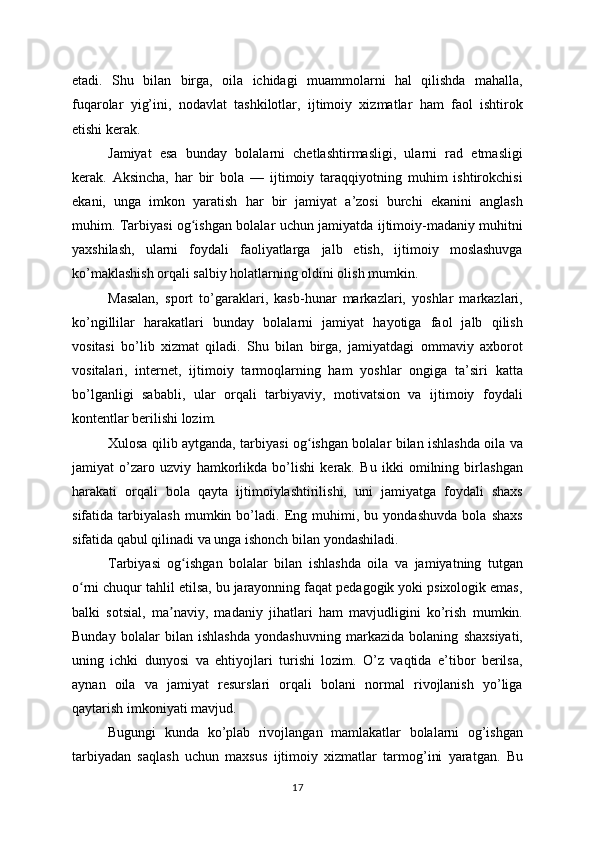 etadi.   Shu   bilan   birga,   oila   ichidagi   muammolarni   hal   qilishda   mahalla,
fuqarolar   yig’ini,   nodavlat   tashkilotlar,   ijtimoiy   xizmatlar   ham   faol   ishtirok
etishi kerak.
Jamiyat   esa   bunday   bolalarni   chetlashtirmasligi,   ularni   rad   etmasligi
kerak.   Aksincha,   har   bir   bola   —   ijtimoiy   taraqqiyotning   muhim   ishtirokchisi
ekani,   unga   imkon   yaratish   har   bir   jamiyat   a’zosi   burchi   ekanini   anglash
muhim. Tarbiyasi og ishgan bolalar uchun jamiyatda ijtimoiy-madaniy muhitniʻ
yaxshilash,   ularni   foydali   faoliyatlarga   jalb   etish,   ijtimoiy   moslashuvga
ko’maklashish orqali salbiy holatlarning oldini olish mumkin.
Masalan,   sport   to’garaklari,   kasb-hunar   markazlari,   yoshlar   markazlari,
ko’ngillilar   harakatlari   bunday   bolalarni   jamiyat   hayotiga   faol   jalb   qilish
vositasi   bo’lib   xizmat   qiladi.   Shu   bilan   birga,   jamiyatdagi   ommaviy   axborot
vositalari,   internet,   ijtimoiy   tarmoqlarning   ham   yoshlar   ongiga   ta’siri   katta
bo’lganligi   sababli,   ular   orqali   tarbiyaviy,   motivatsion   va   ijtimoiy   foydali
kontentlar berilishi lozim.
Xulosa qilib aytganda, tarbiyasi og ishgan bolalar bilan ishlashda oila va	
ʻ
jamiyat   o’zaro   uzviy   hamkorlikda   bo’lishi   kerak.   Bu   ikki   omilning   birlashgan
harakati   orqali   bola   qayta   ijtimoiylashtirilishi,   uni   jamiyatga   foydali   shaxs
sifatida   tarbiyalash   mumkin   bo’ladi.   Eng   muhimi,   bu   yondashuvda   bola   shaxs
sifatida qabul qilinadi va unga ishonch bilan yondashiladi.
Tarbiyasi   og ishgan   bolalar   bilan   ishlashda   oila   va   jamiyatning   tutgan	
ʻ
o rni chuqur tahlil etilsa, bu jarayonning faqat pedagogik yoki psixologik emas,	
ʻ
balki   sotsial,   ma naviy,   madaniy   jihatlari   ham   mavjudligini   ko’rish   mumkin.	
ʼ
Bunday   bolalar   bilan   ishlashda   yondashuvning   markazida   bolaning   shaxsiyati,
uning   ichki   dunyosi   va   ehtiyojlari   turishi   lozim.   O’z   vaqtida   e’tibor   berilsa,
aynan   oila   va   jamiyat   resurslari   orqali   bolani   normal   rivojlanish   yo’liga
qaytarish imkoniyati mavjud.
Bugungi   kunda   ko’plab   rivojlangan   mamlakatlar   bolalarni   og’ishgan
tarbiyadan   saqlash   uchun   maxsus   ijtimoiy   xizmatlar   tarmog’ini   yaratgan.   Bu
17 