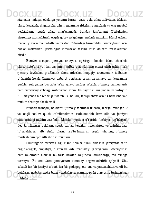 xizmatlar   nafaqat   oilalarga   yordam   beradi,   balki   bola   bilan   individual   ishlash,
ularni kuzatish, diagnostika qilish, muammo ildizlarini aniqlash va eng maqbul
yechimlarni   topish   bilan   shug’ullanadi.   Bunday   tajribalarni   O zbekistonʻ
sharoitiga moslashtirish orqali ijobiy natijalarga erishish mumkin. Misol uchun,
mahalliy sharoitda mahalla va maktab o rtasidagi hamkorlikni kuchaytirish, ota-	
ʻ
onalar   maktablari,   psixologik   seminarlar   tashkil   etish   dolzarb   masalalardan
biridir.
Bundan   tashqari,   jamiyat   tarbiyasi   og ishgan   bolalar   bilan   ishlashda	
ʻ
ularni   noto’g’ri   yo’ldan   qaytarish,   salbiy   oqibatlarning   oldini   olish   uchun   turli
ijtimoiy   loyihalar,   profilaktik   chora-tadbirlar,   huquqiy   savodxonlik   tadbirlari
o’tkazishi   kerak.   Ommaviy   axborot   vositalari   orqali   tarqatilayotgan   kontentlar
yoshlar   ruhiyatiga   bevosita   ta’sir   qilayotganligi   sababli,   ijtimoiy   tarmoqlarda
ham   tarbiyaviy   ruhdagi   materiallar   sonini   ko’paytirish   maqsadga   muvofiqdir.
Bu jarayonda blogerlar, jamoatchilik faollari, taniqli shaxslarning ham ishtiroki
muhim ahamiyat kasb etadi.
Bundan   tashqari,   bolalarni   ijtimoiy   faollikka   undash,   ularga   javobgarlik
va   ongli   tanlov   qilish   ko’nikmalarini   shakllantirish   ham   oila   va   jamiyat
zimmasidagi muhim vazifadir. Masalan, yoshlar o’rtasida "tarbiyasi og’ishgan"
deb   ta’riflangan   bolalarni   sport,   san at,   texnika,   innovatsion   yo’nalishlardagi	
ʼ
to’garaklarga   jalb   etish,   ularni   rag’batlantirish   orqali   ularning   ijtimoiy
moslashuvini yengillashtirish mumkin.
Shuningdek,   tarbiyasi   og’ishgan   bolalar   bilan   ishlashda   jamiyatda   sabr,
bag’rikenglik,   empatiya,   tushunish   kabi   ma naviy   qadriyatlarni   kuchaytirish	
ʼ
ham   muhimdir.   Chunki   bu   toifa   bolalar   ko’pincha   kamsitishga,   rad   etishga
uchraydi.   Bu   esa   ularni   jamiyatdan   butunlay   begonalashtirib   qo’yadi.   Shu
sababli har bir jamiyat a’zosi, har bir pedagog, ota-ona va jamoatchilik vakili bu
bolalarga nisbatan mehr bilan yondashishi, ularning ichki dunyosini tushunishga
intilishi lozim.
18