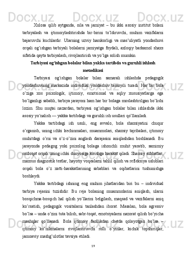 Xulosa   qilib   aytganda,   oila   va   jamiyat   –   bu   ikki   asosiy   institut   bolani
tarbiyalash   va   ijtimoiylashtirishda   bir-birini   to’ldiruvchi,   muhim   vazifalarni
bajaruvchi   kuchlardir.   Ularning   uzviy   hamkorligi   va   mas’uliyatli   yondashuvi
orqali   og ishgan   tarbiyali   bolalarni   jamiyatga   foydali,   axloqiy   barkamol   shaxsʻ
sifatida qayta tarbiyalash, rivojlantirish va yo’lga solish mumkin.
Tarbiyasi og ishgan bolalar bilan yakka tartibda va guruhli ishlash	
ʻ
metodikasi
Tarbiyasi   og ishgan   bolalar   bilan   samarali   ishlashda   pedagogik	
ʻ
yondashuvning   markazida   individual   yondashuv   tamoyili   turadi.   Har   bir   bola
o’ziga   xos   psixologik,   ijtimoiy,   emotsional   va   aqliy   xususiyatlarga   ega
bo’lganligi sababli, tarbiya jarayoni ham har bir bolaga moslashtirilgan bo’lishi
lozim.   Shu   nuqtai   nazardan,   tarbiyasi   og ishgan   bolalar   bilan   ishlashda   ikki	
ʻ
asosiy yo nalish — yakka tartibdagi va guruhli ish usullari qo’llaniladi.	
ʻ
Yakka   tartibdagi   ish   usuli,   eng   avvalo,   bola   shaxsiyatini   chuqur
o’rganish,   uning   ichki   kechinmalari,   muammolari,   shaxsiy   tajribalari,   ijtimoiy
muhitdagi   o’rni   va   o’z-o’zini   anglash   darajasini   aniqlashdan   boshlanadi.   Bu
jarayonda   pedagog   yoki   psixolog   bolaga   ishonchli   muhit   yaratib,   samimiy
muloqot orqali uning ichki dunyosiga kirishga harakat qiladi. Shaxsiy suhbatlar,
maxsus diagnostik testlar, hayotiy voqealarni tahlil qilish va refleksiya uslublari
orqali   bola   o’z   xatti-harakatlarining   sabablari   va   oqibatlarini   tushunishga
boshlaydi.
Yakka   tartibdagi   ishning   eng   muhim   jihatlaridan   biri   bu   –   individual
tarbiya   rejasini   tuzishdir.   Bu   reja   bolaning   muammolarini   aniqlash,   ularni
bosqichma-bosqich   hal   qilish   yo’llarini   belgilash,   maqsad   va   vazifalarni   aniq
ko’rsatish,   pedagogik   vositalarni   tanlashdan   iborat.   Masalan,   bola   agressiv
bo’lsa – unda o’zini tuta bilish, sabr-toqat, emotsiyalarni nazorat qilish bo’yicha
mashqlar   qo’llanadi.   Bola   ijtimoiy   faollikdan   chetda   qolayotgan   bo’lsa   –
ijtimoiy   ko’nikmalarni   rivojlantiruvchi   rolli   o’yinlar,   kichik   topshiriqlar,
jamoaviy mashg’ulotlar tavsiya etiladi.
19 