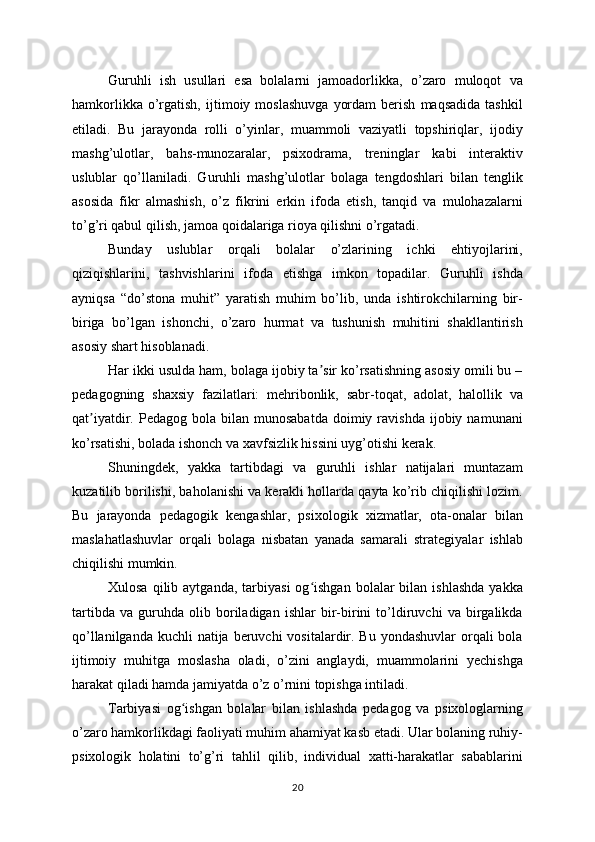 Guruhli   ish   usullari   esa   bolalarni   jamoadorlikka,   o’zaro   muloqot   va
hamkorlikka   o’rgatish,   ijtimoiy  moslashuvga   yordam   berish   maqsadida   tashkil
etiladi.   Bu   jarayonda   rolli   o’yinlar,   muammoli   vaziyatli   topshiriqlar,   ijodiy
mashg’ulotlar,   bahs-munozaralar,   psixodrama,   treninglar   kabi   interaktiv
uslublar   qo’llaniladi.   Guruhli   mashg’ulotlar   bolaga   tengdoshlari   bilan   tenglik
asosida   fikr   almashish,   o’z   fikrini   erkin   ifoda   etish,   tanqid   va   mulohazalarni
to’g’ri qabul qilish, jamoa qoidalariga rioya qilishni o’rgatadi.
Bunday   uslublar   orqali   bolalar   o’zlarining   ichki   ehtiyojlarini,
qiziqishlarini,   tashvishlarini   ifoda   etishga   imkon   topadilar.   Guruhli   ishda
ayniqsa   “do’stona   muhit”   yaratish   muhim   bo’lib,   unda   ishtirokchilarning   bir-
biriga   bo’lgan   ishonchi,   o’zaro   hurmat   va   tushunish   muhitini   shakllantirish
asosiy shart hisoblanadi.
Har ikki usulda ham, bolaga ijobiy ta sir ko’rsatishning asosiy omili bu –ʼ
pedagogning   shaxsiy   fazilatlari:   mehribonlik,   sabr-toqat,   adolat,   halollik   va
qat iyatdir.  Pedagog  bola  bilan  munosabatda  doimiy  ravishda  ijobiy  namunani	
ʼ
ko’rsatishi, bolada ishonch va xavfsizlik hissini uyg’otishi kerak.
Shuningdek,   yakka   tartibdagi   va   guruhli   ishlar   natijalari   muntazam
kuzatilib borilishi, baholanishi va kerakli hollarda qayta ko’rib chiqilishi lozim.
Bu   jarayonda   pedagogik   kengashlar,   psixologik   xizmatlar,   ota-onalar   bilan
maslahatlashuvlar   orqali   bolaga   nisbatan   yanada   samarali   strategiyalar   ishlab
chiqilishi mumkin.
Xulosa  qilib  aytganda,   tarbiyasi   og ishgan   bolalar   bilan  ishlashda   yakka	
ʻ
tartibda   va   guruhda   olib   boriladigan   ishlar   bir-birini   to’ldiruvchi   va   birgalikda
qo’llanilganda  kuchli  natija  beruvchi  vositalardir. Bu  yondashuvlar  orqali  bola
ijtimoiy   muhitga   moslasha   oladi,   o’zini   anglaydi,   muammolarini   yechishga
harakat qiladi hamda jamiyatda o’z o’rnini topishga intiladi.
Tarbiyasi   og ishgan   bolalar   bilan   ishlashda   pedagog   va   psixologlarning	
ʻ
o’zaro hamkorlikdagi faoliyati muhim ahamiyat kasb etadi. Ular bolaning ruhiy-
psixologik   holatini   to’g’ri   tahlil   qilib,   individual   xatti-harakatlar   sabablarini
20 