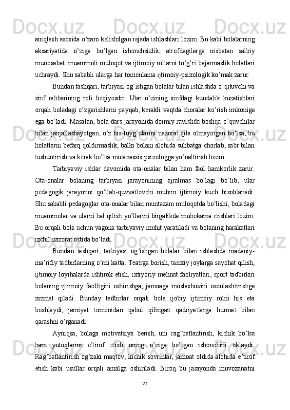 aniqlash asosida o’zaro kelishilgan rejada ishlashlari lozim. Bu kabi bolalarning
aksariyatida   o’ziga   bo’lgan   ishonchsizlik,   atrofdagilarga   nisbatan   salbiy
munosabat, muammoli muloqot va ijtimoiy rollarni to’g’ri bajarmaslik holatlari
uchraydi. Shu sababli ularga har tomonlama ijtimoiy-psixologik ko’mak zarur.
Bundan tashqari, tarbiyasi og ishgan bolalar bilan ishlashda o’qituvchi vaʻ
sinf   rahbarining   roli   beqiyosdir.   Ular   o’zining   sinfdagi   kundalik   kuzatishlari
orqali boladagi o’zgarishlarni payqab, kerakli vaqtda choralar ko’rish imkoniga
ega bo’ladi. Masalan, bola dars jarayonida doimiy ravishda boshqa o’quvchilar
bilan janjallashayotgan, o’z his-tuyg’ularini nazorat qila olmayotgan bo’lsa, bu
holatlarni befarq qoldirmaslik, balki bolani alohida suhbatga chorlab, sabr bilan
tushuntirish va kerak bo’lsa mutaxassis psixologga yo’naltirish lozim.
Tarbiyaviy   ishlar   davomida   ota-onalar   bilan   ham   faol   hamkorlik   zarur.
Ota-onalar   bolaning   tarbiyasi   jarayonining   ajralmas   bo’lagi   bo’lib,   ular
pedagogik   jarayonni   qo’llab-quvvatlovchi   muhim   ijtimoiy   kuch   hisoblanadi.
Shu sababli pedagoglar ota-onalar bilan muntazam muloqotda bo’lishi, boladagi
muammolar va ularni hal qilish yo’llarini birgalikda muhokama etishlari lozim.
Bu orqali bola uchun yagona tarbiyaviy muhit yaratiladi va bolaning harakatlari
izchil nazorat ostida bo’ladi.
Bundan   tashqari,   tarbiyasi   og ishgan   bolalar   bilan   ishlashda   madaniy-
ʻ
ma rifiy tadbirlarning o’rni katta. Teatrga borish, tarixiy joylarga sayohat qilish,	
ʼ
ijtimoiy loyihalarda ishtirok etish, ixtiyoriy mehnat faoliyatlari, sport tadbirlari
bolaning   ijtimoiy   faolligini   oshirishga,   jamoaga   moslashuvini   osonlashtirishga
xizmat   qiladi.   Bunday   tadbirlar   orqali   bola   ijobiy   ijtimoiy   rolni   his   eta
boshlaydi,   jamiyat   tomonidan   qabul   qilingan   qadriyatlarga   hurmat   bilan
qarashni o’rganadi.
Ayniqsa,   bolaga   motivatsiya   berish,   uni   rag’batlantirish,   kichik   bo’lsa
ham   yutuqlarini   e tirof   etish   uning   o’ziga   bo’lgan   ishonchini   tiklaydi.	
ʼ
Rag’batlantirish og’zaki maqtov, kichik sovrinlar, jamoat oldida alohida e tirof	
ʼ
etish   kabi   usullar   orqali   amalga   oshiriladi.   Biroq   bu   jarayonda   muvozanatni
21 