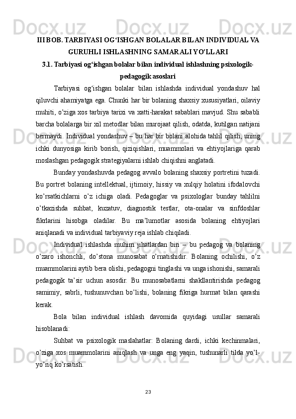III BOB. TARBIYASI OG ISHGAN BOLALAR BILAN INDIVIDUAL VAʻ
GURUHLI ISHLASHNING SAMARALI YO’LLARI
3.1. Tarbiyasi og ishgan bolalar bilan individual ishlashning psixologik-	
ʻ
pedagogik asoslari
Tarbiyasi   og ishgan   bolalar   bilan   ishlashda   individual   yondashuv   hal
ʻ
qiluvchi ahamiyatga ega. Chunki har bir bolaning shaxsiy xususiyatlari, oilaviy
muhiti, o’ziga xos tarbiya tarixi va xatti-harakat sabablari mavjud. Shu sababli
barcha bolalarga bir xil metodlar bilan murojaat qilish, odatda, kutilgan natijani
bermaydi. Individual yondashuv – bu har bir bolani alohida tahlil qilish, uning
ichki   dunyosiga   kirib   borish,   qiziqishlari,   muammolari   va   ehtiyojlariga   qarab
moslashgan pedagogik strategiyalarni ishlab chiqishni anglatadi.
Bunday yondashuvda pedagog avvalo bolaning shaxsiy portretini tuzadi.
Bu   portret   bolaning   intellektual,   ijtimoiy,   hissiy   va   xulqiy   holatini   ifodalovchi
ko’rsatkichlarni   o’z   ichiga   oladi.   Pedagoglar   va   psixologlar   bunday   tahlilni
o’tkazishda   suhbat,   kuzatuv,   diagnostik   testlar,   ota-onalar   va   sinfdoshlar
fikrlarini   hisobga   oladilar.   Bu   ma’lumotlar   asosida   bolaning   ehtiyojlari
aniqlanadi va individual tarbiyaviy reja ishlab chiqiladi.
Individual   ishlashda   muhim   jihatlardan   biri   –   bu   pedagog   va   bolaning
o’zaro   ishonchli,   do’stona   munosabat   o’rnatishidir.   Bolaning   ochilishi,   o’z
muammolarini aytib bera olishi, pedagogni tinglashi va unga ishonishi, samarali
pedagogik   ta’sir   uchun   asosdir.   Bu   munosabatlarni   shakllantirishda   pedagog
samimiy,   sabrli,   tushunuvchan   bo’lishi,   bolaning   fikriga   hurmat   bilan   qarashi
kerak.
Bola   bilan   individual   ishlash   davomida   quyidagi   usullar   samarali
hisoblanadi:
Suhbat   va   psixologik   maslahatlar:   Bolaning   dardi,   ichki   kechinmalari,
o’ziga   xos   muammolarini   aniqlash   va   unga   eng   yaqin,   tushunarli   tilda   yo’l-
yo’riq ko’rsatish.
23 