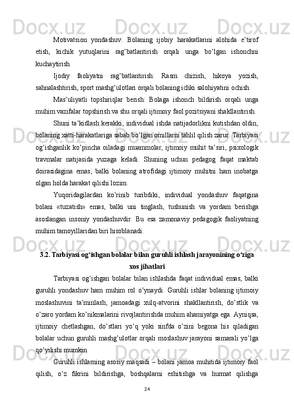 Motivatsion   yondashuv:   Bolaning   ijobiy   harakatlarini   alohida   e’tirof
etish,   kichik   yutuqlarini   rag’batlantirish   orqali   unga   bo’lgan   ishonchni
kuchaytirish.
Ijodiy   faoliyatni   rag’batlantirish:   Rasm   chizish,   hikoya   yozish,
sahnalashtirish, sport mashg’ulotlari orqali bolaning ichki salohiyatini ochish.
Mas’uliyatli   topshiriqlar   berish:   Bolaga   ishonch   bildirish   orqali   unga
muhim vazifalar topshirish va shu orqali ijtimoiy faol pozitsiyani shakllantirish.
Shuni ta’kidlash kerakki, individual ishda natijadorlikni kutishdan oldin,
bolaning xatti-harakatlariga sabab bo’lgan omillarni tahlil qilish zarur. Tarbiyasi
og ishganlik   ko’pincha   oiladagi   muammolar,   ijtimoiy   muhit   ta’siri,   psixologikʻ
travmalar   natijasida   yuzaga   keladi.   Shuning   uchun   pedagog   faqat   maktab
doirasidagina   emas,   balki   bolaning   atrofidagi   ijtimoiy   muhitni   ham   inobatga
olgan holda harakat qilishi lozim.
Yuqoridagilardan   ko’rinib   turibdiki,   individual   yondashuv   faqatgina
bolani   «tuzatish»   emas,   balki   uni   tinglash,   tushunish   va   yordam   berishga
asoslangan   insoniy   yondashuvdir.   Bu   esa   zamonaviy   pedagogik   faoliyatning
muhim tamoyillaridan biri hisoblanadi.
3.2. Tarbiyasi og ishgan bolalar bilan guruhli ishlash jarayonining o ziga	
ʻ ʻ
xos jihatlari
Tarbiyasi   og ishgan   bolalar   bilan   ishlashda   faqat   individual   emas,   balki
ʻ
guruhli   yondashuv   ham   muhim   rol   o’ynaydi.   Guruhli   ishlar   bolaning   ijtimoiy
moslashuvini   ta’minlash,   jamoadagi   xulq-atvorini   shakllantirish,   do’stlik   va
o’zaro yordam ko’nikmalarini rivojlantirishda muhim ahamiyatga ega. Ayniqsa,
ijtimoiy   chetlashgan,   do’stlari   yo’q   yoki   sinfda   o’zini   begona   his   qiladigan
bolalar uchun guruhli  mashg’ulotlar orqali  moslashuv  jarayoni  samarali  yo’lga
qo’yilishi mumkin.
Guruhli ishlarning asosiy maqsadi – bolani jamoa muhitida ijtimoiy faol
qilish,   o’z   fikrini   bildirishga,   boshqalarni   eshitishga   va   hurmat   qilishga
24
