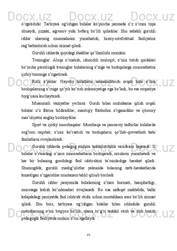 o’rgatishdir.   Tarbiyasi   og ishgan   bolalar   ko’pincha   jamoada   o’z   o’rnini   topaʻ
olmaydi,   jizzaki,   agressiv   yoki   befarq   bo’lib   qoladilar.   Shu   sababli   guruhli
ishlar   ularning   muomalasini   yumshatish,   hissiy-intellektual   faoliyatini
rag’batlantirish uchun xizmat qiladi.
Guruhli ishlarda quyidagi shakllar qo’llanilishi mumkin:
Treninglar:   Aloqa   o’rnatish,   ishonchli   muloqot,   o’zini   tutish   qoidalari
bo’yicha psixologik treninglar  bolalarning o’ziga va boshqalarga munosabatini
ijobiy tomonga o’zgartiradi.
Rolli   o’yinlar:   Hayotiy   holatlarni   sahnalashtirish   orqali   bola   o’zini
boshqalarning o’rniga qo’yib ko’rish imkoniyatiga ega bo’ladi, bu esa empatiya
tuyg’usini kuchaytiradi.
Muammoli   vaziyatlar   yechimi:   Guruh   bilan   muhokama   qilish   orqali
bolalar   o’z   fikrini   bildiradilar,   mantiqiy   fikrlashni   o’rganadilar   va   ijtimoiy
mas’uliyatni anglay boshlaydilar.
Sport   va  ijodiy   musobaqalar:   Musobaqa   va   jamoaviy  tadbirlar   bolalarda
sog’lom   raqobat,   o’zini   ko’rsatish   va   boshqalarni   qo’llab-quvvatlash   kabi
fazilatlarni rivojlantiradi.
Guruhli   ishlarda   pedagog   muhim   tashkilotchilik   vazifasini   bajaradi.   U
bolalar   o’rtasidagi   o’zaro   munosabatlarni   boshqaradi,   nizolarni   yumshatadi   va
har   bir   bolaning   guruhdagi   faol   ishtirokini   ta’minlashga   harakat   qiladi.
Shuningdek,   guruhli   mashg’ulotlar   yakunida   bolaning   xatti-harakatlarida
kuzatilgan o’zgarishlar muntazam tahlil qilinib boriladi.
Guruhli   ishlar   jarayonida   bolalarning   o’zaro   hurmati,   hamjihatligi,
murosaga   kelish   ko’nikmalari   rivojlanadi.   Bu   esa   nafaqat   maktabda,   balki
kelajakdagi jamiyatda faol ishtirok etishi uchun mustahkam  asos bo’lib xizmat
qiladi.   Shu   bois,   tarbiyasi   og ishgan   bolalar   bilan   ishlashda   guruhli	
ʻ
metodlarning   o’rni   beqiyos   bo’lib,   ularni   to’g’ri   tashkil   etish   va   olib   borish
pedagogik faoliyatda muhim o’rin egallaydi.
25 