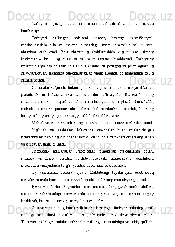 Tarbiyasi   og ishgan   bolalarni   ijtimoiy   moslashtirishda   oila   va   maktabʻ
hamkorligi
Tarbiyasi   og ishgan   bolalarni   ijtimoiy   hayotga   muvaffaqiyatli	
ʻ
moslashtirishda   oila   va   maktab   o’rtasidagi   uzviy   hamkorlik   hal   qiluvchi
ahamiyat   kasb   etadi.   Bola   shaxsining   shakllanishida   eng   muhim   ijtimoiy
institutlar   –   bu   uning   oilasi   va   ta’lim   muassasasi   hisoblanadi.   Tarbiyaviy
muammolarga   ega   bo’lgan   bolalar   bilan   ishlashda   pedagog   va   psixologlarning
sa’y-harakatlari   faqatgina   ota-onalar   bilan   yaqin   aloqada   bo’lgandagina   to’liq
samara beradi.
Ota-onalar ko’pincha bolaning maktabdagi xatti-harakati, o’zgarishlari va
psixologik   holati   haqida   yetarlicha   xabardor   bo’lmaydilar.   Bu   esa   bolaning
muammolarini erta aniqlash va hal qilish imkoniyatini kamaytiradi. Shu sababli,
maktab   pedagogik   jamoasi   ota-onalarni   faol   hamkorlikka   chorlab,   bolaning
tarbiyasi bo’yicha yagona strategiya ishlab chiqishlari zarur.
Maktab va oila hamkorligining asosiy yo’nalishlari quyidagilardan iborat:
Yig’ilish   va   suhbatlar:   Maktabda   ota-onalar   bilan   rejalashtirilgan
uchrashuvlar, psixologik suhbatlar tashkil etilib, bola xatti-harakatlarining sabab
va oqibatlari tahlil qilinadi.
Psixologik   maslahatlar:   Psixologlar   tomonidan   ota-onalarga   bolani
ijtimoiy   va   hissiy   jihatdan   qo’llab-quvvatlash,   munosabatni   yaxshilash,
muammoli vaziyatlarda to’g’ri yondashuv ko’nikmalari beriladi.
Uy   vazifalarini   nazorat   qilish:   Maktabdagi   topshiriqlar,   odob-axloq
qoidalarini uyda ham qo’llab-quvvatlash ota-onalarning mas’uliyatiga kiradi.
Ijtimoiy   tadbirlar:   Bayramlar,   sport   musobaqalari,   guruh   mashg’ulotlari,
ota-onalar   ishtirokidagi   seminarlarda   bolalar   jamoadagi   o’z   o’rnini   anglay
boshlaydi, bu esa ularning ijtimoiy faolligini oshiradi.
Oila va maktabning hamkorlikda olib boradigan faoliyati bolaning atrof-
muhitga   moslashuvi,   o’z-o’zini   tutishi,   o’z   qadrini   anglashiga   xizmat   qiladi.
Tarbiyasi   og ishgan   bolalar   ko’pincha   e’tiborga,   tushunishga   va  ruhiy  qo’llab-	
ʻ
26 