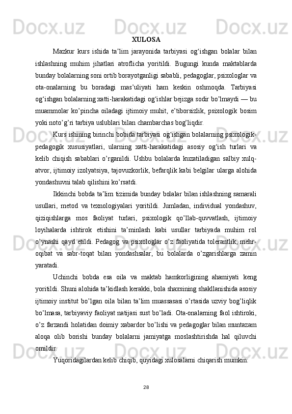 XULOSA
Mazkur   kurs   ishida   ta lim   jarayonida   tarbiyasi   og ishgan   bolalar   bilanʼ ʻ
ishlashning   muhim   jihatlari   atroflicha   yoritildi.   Bugungi   kunda   maktablarda
bunday bolalarning soni ortib borayotganligi sababli, pedagoglar, psixologlar va
ota-onalarning   bu   boradagi   mas’uliyati   ham   keskin   oshmoqda.   Tarbiyasi
og ishgan bolalarning xatti-harakatidagi og ishlar bejizga sodir bo’lmaydi — bu	
ʻ ʻ
muammolar   ko’pincha   oiladagi   ijtimoiy   muhit,   e’tiborsizlik,   psixologik   bosim
yoki noto’g’ri tarbiya uslublari bilan chambarchas bog’liqdir.
Kurs ishining birinchi bobida tarbiyasi og ishgan bolalarning psixologik-	
ʻ
pedagogik   xususiyatlari,   ularning   xatti-harakatidagi   asosiy   og ish   turlari   va	
ʻ
kelib   chiqish   sabablari   o’rganildi.   Ushbu   bolalarda   kuzatiladigan   salbiy   xulq-
atvor, ijtimoiy izolyatsiya, tajovuzkorlik, befarqlik kabi  belgilar  ularga alohida
yondashuvni talab qilishini ko’rsatdi.
Ikkinchi bobda ta lim tizimida bunday bolalar bilan ishlashning samarali	
ʼ
usullari,   metod   va   texnologiyalari   yoritildi.   Jumladan,   individual   yondashuv,
qiziqishlarga   mos   faoliyat   turlari,   psixologik   qo’llab-quvvatlash,   ijtimoiy
loyihalarda   ishtirok   etishini   ta’minlash   kabi   usullar   tarbiyada   muhim   rol
o’ynashi   qayd   etildi.   Pedagog   va   psixologlar   o’z   faoliyatida   tolerantlik,   mehr-
oqibat   va   sabr-toqat   bilan   yondashsalar,   bu   bolalarda   o’zgarishlarga   zamin
yaratadi.
Uchinchi   bobda   esa   oila   va   maktab   hamkorligining   ahamiyati   keng
yoritildi. Shuni alohida ta’kidlash kerakki, bola shaxsining shakllanishida asosiy
ijtimoiy  institut  bo’lgan  oila  bilan  ta’lim  muassasasi   o’rtasida   uzviy  bog’liqlik
bo’lmasa, tarbiyaviy faoliyat natijasi sust bo’ladi. Ota-onalarning faol ishtiroki,
o’z farzandi holatidan doimiy xabardor bo’lishi va pedagoglar bilan muntazam
aloqa   olib   borishi   bunday   bolalarni   jamiyatga   moslashtirishda   hal   qiluvchi
omildir.
Yuqoridagilardan kelib chiqib, quyidagi xulosalarni chiqarish mumkin:
28 