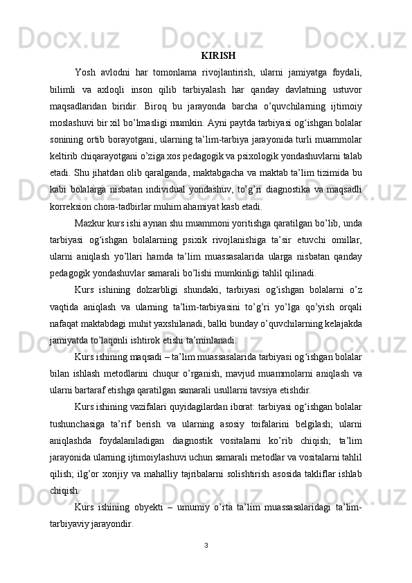 KIRISH
Yosh   avlodni   har   tomonlama   rivojlantirish,   ularni   jamiyatga   foydali,
bilimli   va   axloqli   inson   qilib   tarbiyalash   har   qanday   davlatning   ustuvor
maqsadlaridan   biridir.   Biroq   bu   jarayonda   barcha   o’quvchilarning   ijtimoiy
moslashuvi bir xil bo’lmasligi mumkin. Ayni paytda tarbiyasi og ishgan bolalarʻ
sonining ortib borayotgani, ularning ta’lim-tarbiya jarayonida turli muammolar
keltirib chiqarayotgani o’ziga xos pedagogik va psixologik yondashuvlarni talab
etadi. Shu jihatdan olib qaralganda, maktabgacha va maktab ta’lim tizimida bu
kabi   bolalarga   nisbatan   individual   yondashuv,   to’g’ri   diagnostika   va   maqsadli
korreksion chora-tadbirlar muhim ahamiyat kasb etadi.
Mazkur kurs ishi aynan shu muammoni yoritishga qaratilgan bo’lib, unda
tarbiyasi   og ishgan   bolalarning   psixik   rivojlanishiga   ta’sir   etuvchi   omillar,	
ʻ
ularni   aniqlash   yo’llari   hamda   ta’lim   muassasalarida   ularga   nisbatan   qanday
pedagogik yondashuvlar samarali bo’lishi mumkinligi tahlil qilinadi.
Kurs   ishining   dolzarbligi   shundaki,   tarbiyasi   og ishgan   bolalarni   o’z	
ʻ
vaqtida   aniqlash   va   ularning   ta’lim-tarbiyasini   to’g’ri   yo’lga   qo’yish   orqali
nafaqat maktabdagi muhit yaxshilanadi, balki bunday o’quvchilarning kelajakda
jamiyatda to’laqonli ishtirok etishi ta’minlanadi.
Kurs ishining maqsadi – ta’lim muassasalarida tarbiyasi og ishgan bolalar	
ʻ
bilan   ishlash   metodlarini   chuqur   o’rganish,   mavjud   muammolarni   aniqlash   va
ularni bartaraf etishga qaratilgan samarali usullarni tavsiya etishdir.
Kurs ishining vazifalari quyidagilardan iborat: tarbiyasi og ishgan bolalar
ʻ
tushunchasiga   ta’rif   berish   va   ularning   asosiy   toifalarini   belgilash;   ularni
aniqlashda   foydalaniladigan   diagnostik   vositalarni   ko’rib   chiqish;   ta’lim
jarayonida ularning ijtimoiylashuvi uchun samarali metodlar va vositalarni tahlil
qilish; ilg’or  xorijiy va mahalliy tajribalarni  solishtirish asosida  takliflar ishlab
chiqish.
Kurs   ishining   obyekti   –   umumiy   o’rta   ta’lim   muassasalaridagi   ta’lim-
tarbiyaviy jarayondir.
3 