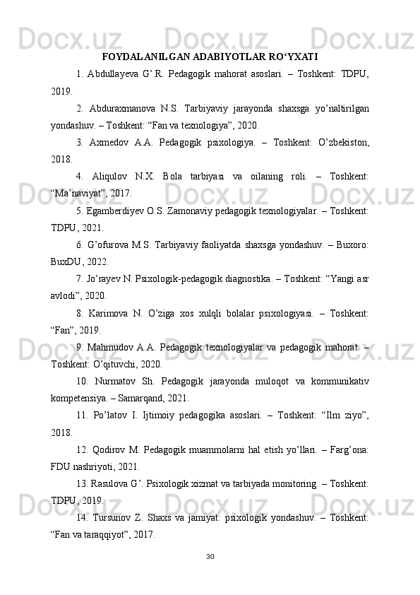 FOYDALANILGAN ADABIYOTLAR RO YXATIʻ
1.   Abdullayeva   G’.R.   Pedagogik   mahorat   asoslari.   –   Toshkent:   TDPU,
2019.
2.   Abduraxmanova   N.S.   Tarbiyaviy   jarayonda   shaxsga   yo’naltirilgan
yondashuv. – Toshkent: “Fan va texnologiya”, 2020.
3.   Axmedov   A.A.   Pedagogik   psixologiya.   –   Toshkent:   O’zbekiston,
2018.
4.   Aliqulov   N.X.   Bola   tarbiyasi   va   oilaning   roli.   –   Toshkent:
“Ma’naviyat”, 2017.
5. Egamberdiyev O.S. Zamonaviy pedagogik texnologiyalar. – Toshkent:
TDPU, 2021.
6.  G’ofurova   M.S.   Tarbiyaviy  faoliyatda   shaxsga   yondashuv.   –  Buxoro:
BuxDU, 2022.
7. Jo’rayev N. Psixologik-pedagogik diagnostika. – Toshkent: “Yangi asr
avlodi”, 2020.
8.   Karimova   N.   O’ziga   xos   xulqli   bolalar   psixologiyasi.   –   Toshkent:
“Fan”, 2019.
9.   Mahmudov   A.A.   Pedagogik   texnologiyalar   va   pedagogik   mahorat.   –
Toshkent: O’qituvchi, 2020.
10.   Nurmatov   Sh.   Pedagogik   jarayonda   muloqot   va   kommunikativ
kompetensiya. – Samarqand, 2021.
11.   Po’latov   I.   Ijtimoiy   pedagogika   asoslari.   –   Toshkent:   “Ilm   ziyo”,
2018.
12.   Qodirov   M.   Pedagogik   muammolarni   hal   etish   yo’llari.   –   Farg’ona:
FDU nashriyoti, 2021.
13. Rasulova G’. Psixologik xizmat va tarbiyada monitoring. – Toshkent:
TDPU, 2019.
14.   Tursunov   Z.   Shaxs   va   jamiyat:   psixologik   yondashuv.   –   Toshkent:
“Fan va taraqqiyot”, 2017.
30