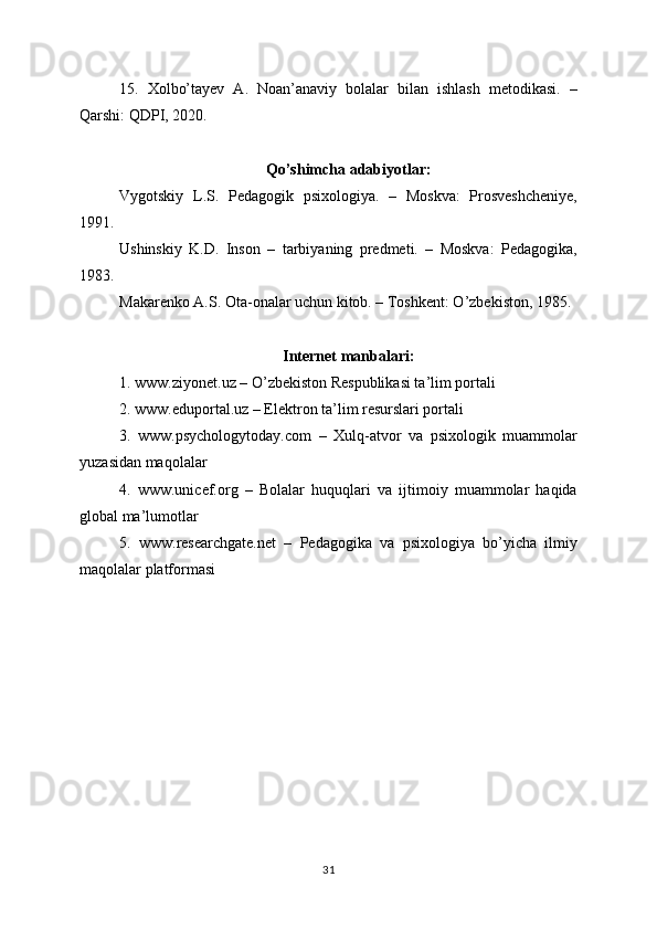 15.   Xolbo’tayev   A.   Noan’anaviy   bolalar   bilan   ishlash   metodikasi.   –
Qarshi: QDPI, 2020.
Qo’shimcha adabiyotlar:
Vygotskiy   L.S.   Pedagogik   psixologiya.   –   Moskva:   Prosveshcheniye,
1991.
Ushinskiy   K.D.   Inson   –   tarbiyaning   predmeti.   –   Moskva:   Pedagogika,
1983.
Makarenko A.S. Ota-onalar uchun kitob. – Toshkent: O’zbekiston, 1985.
Internet manbalari:
1. www.ziyonet.uz – O’zbekiston Respublikasi ta’lim portali
2. www.eduportal.uz – Elektron ta’lim resurslari portali
3.   www.psychologytoday.com   –   Xulq-atvor   va   psixologik   muammolar
yuzasidan maqolalar
4.   www.unicef.org   –   Bolalar   huquqlari   va   ijtimoiy   muammolar   haqida
global ma’lumotlar
5.   www.researchgate.net   –   Pedagogika   va   psixologiya   bo’yicha   ilmiy
maqolalar platformasi
31 