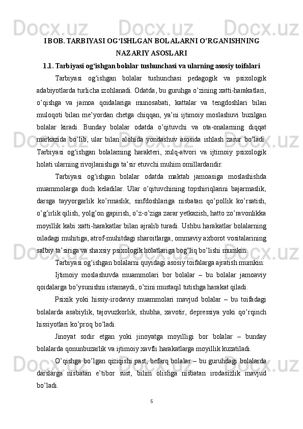 I BOB. TARBIYASI OG ISHLGAN BOLALARNI O’RGANISHNINGʻ
NAZARIY ASOSLARI
1.1. Tarbiyasi og ishgan bolalar tushunchasi va ularning asosiy toifalari	
ʻ
Tarbiyasi   og ishgan   bolalar   tushunchasi   pedagogik   va   psixologik
ʻ
adabiyotlarda turlicha izohlanadi. Odatda, bu guruhga o’zining xatti-harakatlari,
o’qishga   va   jamoa   qoidalariga   munosabati,   kattalar   va   tengdoshlari   bilan
muloqoti   bilan   me’yordan   chetga   chiqqan,   ya’ni   ijtimoiy   moslashuvi   buzilgan
bolalar   kiradi.   Bunday   bolalar   odatda   o’qituvchi   va   ota-onalarning   diqqat
markazida   bo’lib,   ular   bilan   alohida   yondashuv   asosida   ishlash   zarur   bo’ladi.
Tarbiyasi   og ishgan   bolalarning   harakteri,   xulq-atvori   va   ijtimoiy   psixologik	
ʻ
holati ularning rivojlanishiga ta’sir etuvchi muhim omillardandir.
Tarbiyasi   og ishgan   bolalar   odatda   maktab   jamoasiga   moslashishda	
ʻ
muammolarga   duch   keladilar.   Ular   o’qituvchining   topshiriqlarini   bajarmaslik,
darsga   tayyorgarlik   ko’rmaslik,   sinfdoshlariga   nisbatan   qo’pollik   ko’rsatish,
o’g’irlik qilish, yolg’on gapirish, o’z-o’ziga zarar yetkazish, hatto zo’ravonlikka
moyillik kabi xatti-harakatlar bilan ajralib turadi. Ushbu harakatlar bolalarning
oiladagi muhitiga, atrof-muhitdagi sharoitlarga, ommaviy axborot vositalarining
salbiy ta’siriga va shaxsiy psixologik holatlariga bog’liq bo’lishi mumkin.
Tarbiyasi og ishgan bolalarni quyidagi asosiy toifalarga ajratish mumkin:
ʻ
Ijtimoiy   moslashuvda   muammolari   bor   bolalar   –   bu   bolalar   jamoaviy
qoidalarga bo’ysunishni istamaydi, o’zini mustaqil tutishga harakat qiladi.
Psixik   yoki   hissiy-irodaviy   muammolari   mavjud   bolalar   –   bu   toifadagi
bolalarda   asabiylik,   tajovuzkorlik,   shubha,   xavotir,   depressiya   yoki   qo’rqinch
hissiyotlari ko’proq bo’ladi.
Jinoyat   sodir   etgan   yoki   jinoyatga   moyilligi   bor   bolalar   –   bunday
bolalarda qonunbuzarlik va ijtimoiy xavfli harakatlarga moyillik kuzatiladi.
O’qishga bo’lgan qiziqishi past, befarq bolalar – bu guruhdagi  bolalarda
darslarga   nisbatan   e’tibor   sust,   bilim   olishga   nisbatan   irodasizlik   mavjud
bo’ladi.
5 